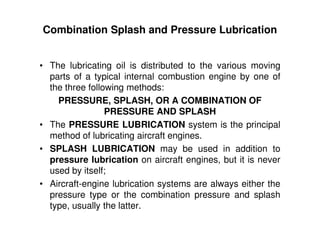Combination Splash and Pressure Lubrication
• The lubricating oil is distributed to the various moving
parts of a typical internal combustion engine by one of
the three following methods:
PRESSURE, SPLASH, OR A COMBINATION OF
PRESSURE AND SPLASH
• The PRESSURE LUBRICATION system is the principal
method of lubricating aircraft engines.
• SPLASH LUBRICATION may be used in addition to
pressure lubrication on aircraft engines, but it is never
used by itself;
• Aircraft-engine lubrication systems are always either the
pressure type or the combination pressure and splash
type, usually the latter.
 