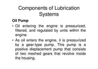 Components of Lubrication
Systems
Oil Pump
• Oil entering the engine is pressurized,
filtered, and regulated by units within the
engine.
• As oil enters the engine, it is pressurized
by a gear-type pump. This pump is a
positive displacement pump that consists
of two meshed gears that revolve inside
the housing.
 