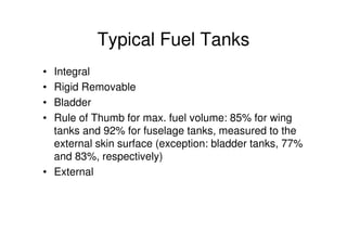 Typical Fuel Tanks
• Integral
• Rigid Removable
• Bladder
• Rule of Thumb for max. fuel volume: 85% for wing
tanks and 92% for fuselage tanks, measured to the
external skin surface (exception: bladder tanks, 77%
and 83%, respectively)
• External
 