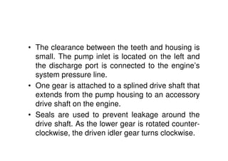• The clearance between the teeth and housing is
small. The pump inlet is located on the left and
the discharge port is connected to the engine’s
system pressure line.
• One gear is attached to a splined drive shaft that
extends from the pump housing to an accessory
drive shaft on the engine.
• Seals are used to prevent leakage around the
drive shaft. As the lower gear is rotated counter-
clockwise, the driven idler gear turns clockwise.
 