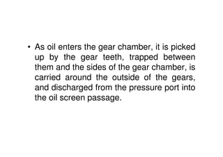 • As oil enters the gear chamber, it is picked
up by the gear teeth, trapped between
them and the sides of the gear chamber, is
carried around the outside of the gears,
and discharged from the pressure port into
the oil screen passage.
 