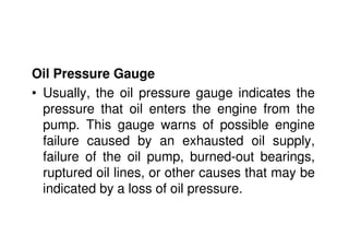 Oil Pressure Gauge
• Usually, the oil pressure gauge indicates the
pressure that oil enters the engine from the
pump. This gauge warns of possible engine
failure caused by an exhausted oil supply,
failure of the oil pump, burned-out bearings,
ruptured oil lines, or other causes that may be
indicated by a loss of oil pressure.
 