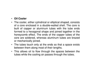 • Oil Cooler
• The cooler, either cylindrical or elliptical shaped, consists
of a core enclosed in a double-walled shell. The core is
built of copper or aluminum tubes with the tube ends
formed to a hexagonal shape and joined together in the
honeycomb effect. The ends of the copper tubes of the
core are soldered, whereas aluminum tubes are brazed
or mechanically joined.
• The tubes touch only at the ends so that a space exists
between them along most of their lengths.
• This allows oil to flow through the spaces between the
tubes while the cooling air passes through the tubes.
 