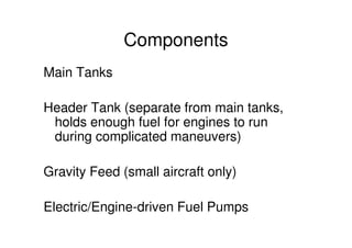 Components
Main Tanks
Header Tank (separate from main tanks,
holds enough fuel for engines to run
during complicated maneuvers)
Gravity Feed (small aircraft only)
Electric/Engine-driven Fuel Pumps
 