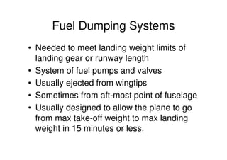 Fuel Dumping Systems
• Needed to meet landing weight limits of
landing gear or runway length
• System of fuel pumps and valves
• Usually ejected from wingtips
• Sometimes from aft-most point of fuselage
• Usually designed to allow the plane to go
from max take-off weight to max landing
weight in 15 minutes or less.
 