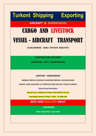 Turkont Shipping                                          Exporting
             AIRCRAFT & SHIPBROKERS

     CARGO AND LIVESTOCK
VESSEL - AIRCRAFT TRANSPORT
           ULUSLARARASI CANLI HAYVAN NAKLIYATI



                     LIVESTOCK AND LIVE SHEEP

               EXPORTING WITH TRANSPORTING




                      SUPPLING FORWARDING
     AMERIKA BREZILYA URUGUAY ARJANTINE MEKSIKA AVUSTRALYADAN

  AVRUPA ARAP ULKELERINE VE TURKIYEYE CANLI HAYVAN ITHALAT/ IHRACAT

                          Güney Kuzey Amerikadan

          Besilik Et Irkı ve Melezleri Turkiye Teslim KG/CIF 4.50 usd

             Amerikadan Holstein Türkiye Teslim CIF 3350 USD


              BEEF AND POULTRY MEAT
                                EXPORTING
                      WITH TRANSPORT SOLUTION
 