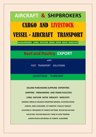 AIRCRAFT & SHIPBROKERS
    CARGO AND LIVESTOCK
VESSEL - AIRCRAFT TRANSPORT
 ULUSLARARASI CANLI HAYVAN DENIZ KARA HAVA NAKLIYATI




      Beef and Poultry EXPORT
                               with

              FAST TRANSPORT SOLUTIONS



               LIVESTOCK TURKONT


         SELLING PURCHASING SUPPLING EXPORTING

       SHIPPING FORWARDING AND TRANS FACILITIES

         CANLI HAYVAN SATISI IHRACATI NAKLIYATI
    AMERIKA BREZILYA URUGUAY ARJANTINE MEKSIKA AVUSTRALYADAN

       AVRUPA ARAP ULKELERINE VE TURKIYEYE ITHALAT/ IHRACAT

    AVUSTRALYA ORTADOGU VE TURKIYE HATTINDA BUYUK BAS HAYVAN

         KUCUK BAS HAYVAN NAKLIYATI GEMI VE UCAK TEDARIGI

          AVRUPA RUSYA ORTADOGU VE TURKIYE ULKELERINE
 