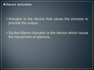 Actuator is the device that cause the process to
provide the output..
So,the Aileron Actuator is the device which cause
the movement of ailerons..
 