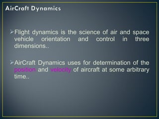 Flight dynamics is the science of air and space
vehicle orientation and control in three
dimensions..
AirCraft Dynamics uses for determination of the
position and velocity of aircraft at some arbitrary
time..
 