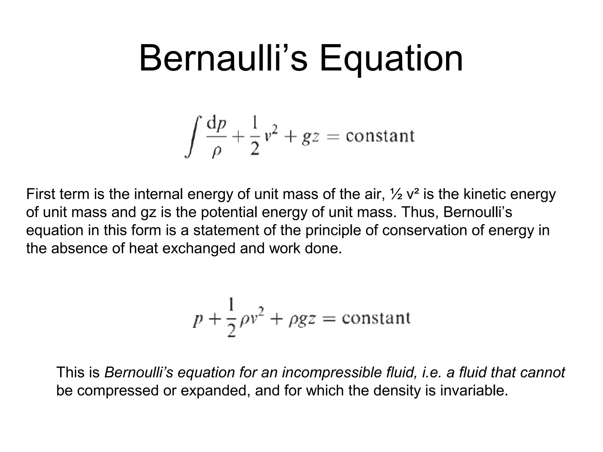 Bernaulli’s Equation 
First term is the internal energy of unit mass of the air, ½ v² is the kinetic energy 
of unit mass and gz is the potential energy of unit mass. Thus, Bernoulli’s 
equation in this form is a statement of the principle of conservation of energy in 
the absence of heat exchanged and work done. 
This is Bernoulli’s equation for an incompressible fluid, i.e. a fluid that cannot 
be compressed or expanded, and for which the density is invariable. 
 