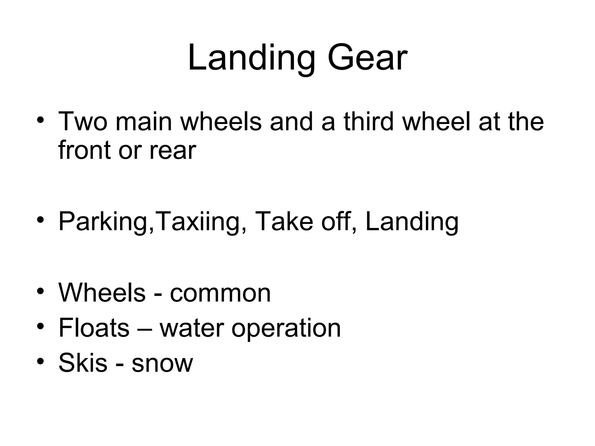 Landing Gear 
• Two main wheels and a third wheel at the 
front or rear 
• Parking,Taxiing, Take off, Landing 
• Wheels - common 
• Floats – water operation 
• Skis - snow 
 