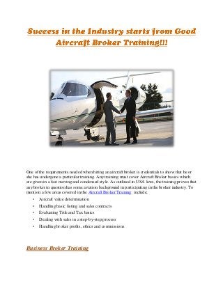 One of the requirements needed when hiring an aircraft broker is credentials to show that he or
she has undergone a particular training. Any training must cover Aircraft Broker basics which
are given in a fast moving and condensed style. As outlined in USA laws, the training proves that
any broker in question has some aviation background in participating in the broker industry. To
mention a few areas covered in the Aircraft Broker Training include;
   •   Aircraft value determination
   •   Handling basic listing and sales contracts
   •   Evaluating Title and Tax basics
   •   Dealing with sales in a step-by-step process
   •   Handling broker profits, ethics and commissions




Business Broker Training
 