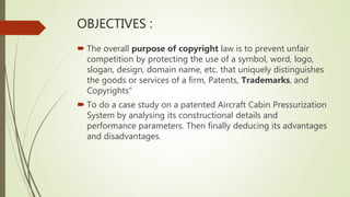 OBJECTIVES :
 The overall purpose of copyright law is to prevent unfair
competition by protecting the use of a symbol, word, logo,
slogan, design, domain name, etc. that uniquely distinguishes
the goods or services of a firm, Patents, Trademarks, and
Copyrights"
 To do a case study on a patented Aircraft Cabin Pressurization
System by analysing its constructional details and
performance parameters. Then finally deducing its advantages
and disadvantages.
 