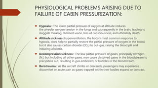 PHYSIOLOGICAL PROBLEMS ARISING DUE TO
FAILURE OF CABIN PRESSURIZATION:
 Hypoxia : The lower partial pressure of oxygen at altitude reduces
the alveolar oxygen tension in the lungs and subsequently in the brain, leading to
sluggish thinking, dimmed vision, loss of consciousness, and ultimately death.
 Altitude sickness :Hyperventilation, the body's most common response to
hypoxia, does help to partially restore the partial pressure of oxygen in the blood,
but it also causes carbon dioxide (CO2) to out-gas, raising the blood pH and
inducing alkalosis.
 Decompression sickness : The low partial pressure of gases, principally nitrogen
(N2) but including all other gases, may cause dissolved gases in the bloodstream to
precipitate out, resulting in gas embolism, or bubbles in the bloodstream.
 Barotrauma : As the aircraft climbs or descends, passengers may experience
discomfort or acute pain as gases trapped within their bodies expand or contract.
 
