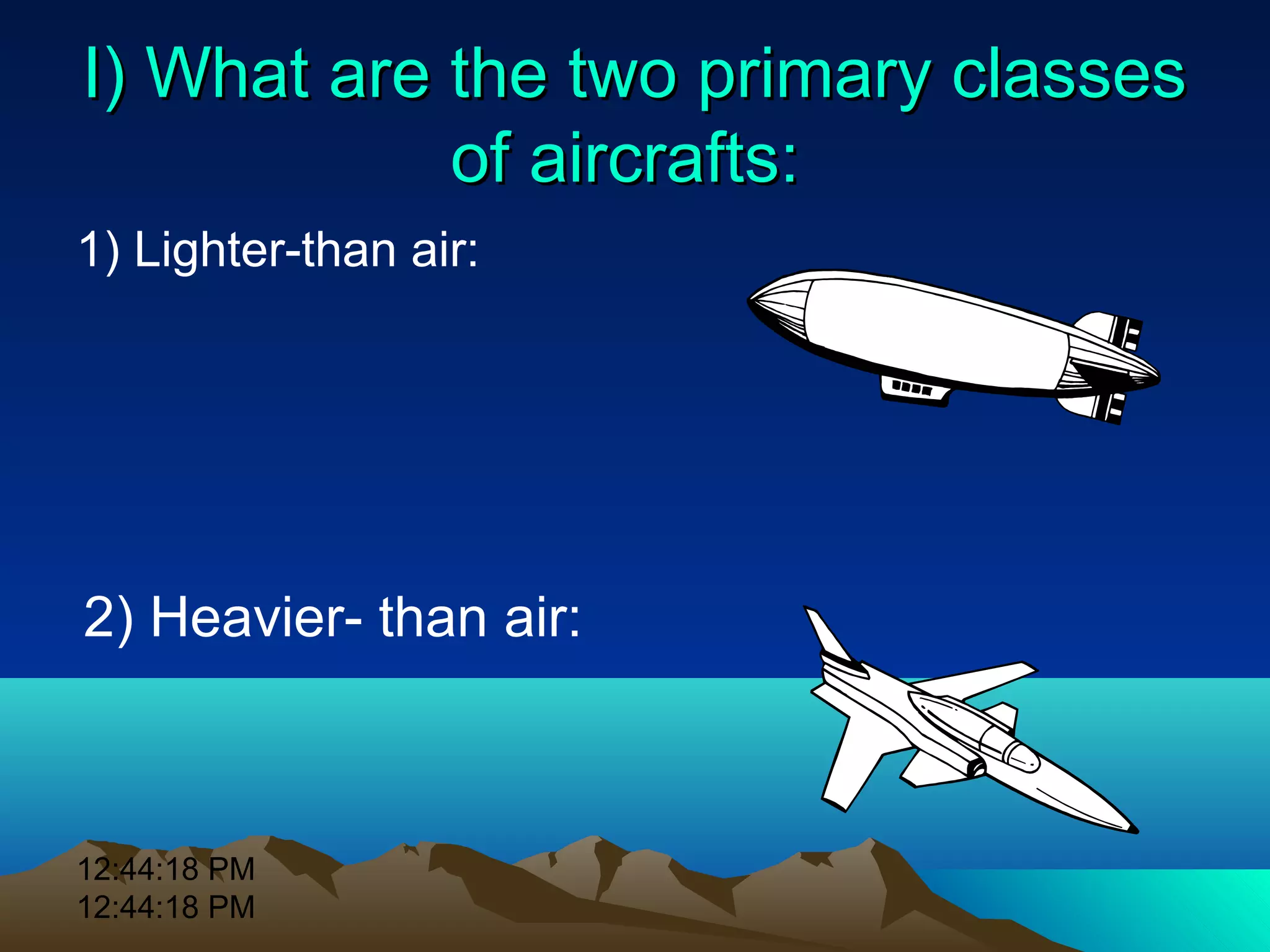 12:44:18 PM
12:44:18 PM
I) What are the two primary classesI) What are the two primary classes
of aircrafts:of aircrafts:
1) Lighter-than air:
2) Heavier- than air:
 