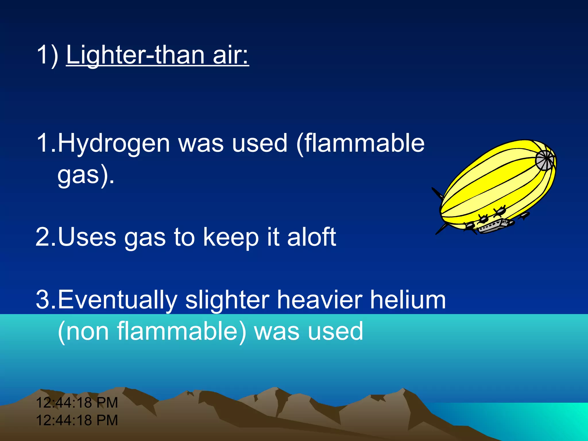 12:44:18 PM
12:44:18 PM
1) Lighter-than air:
1.Hydrogen was used (flammable
gas).
2.Uses gas to keep it aloft
3.Eventually slighter heavier helium
(non flammable) was used
 