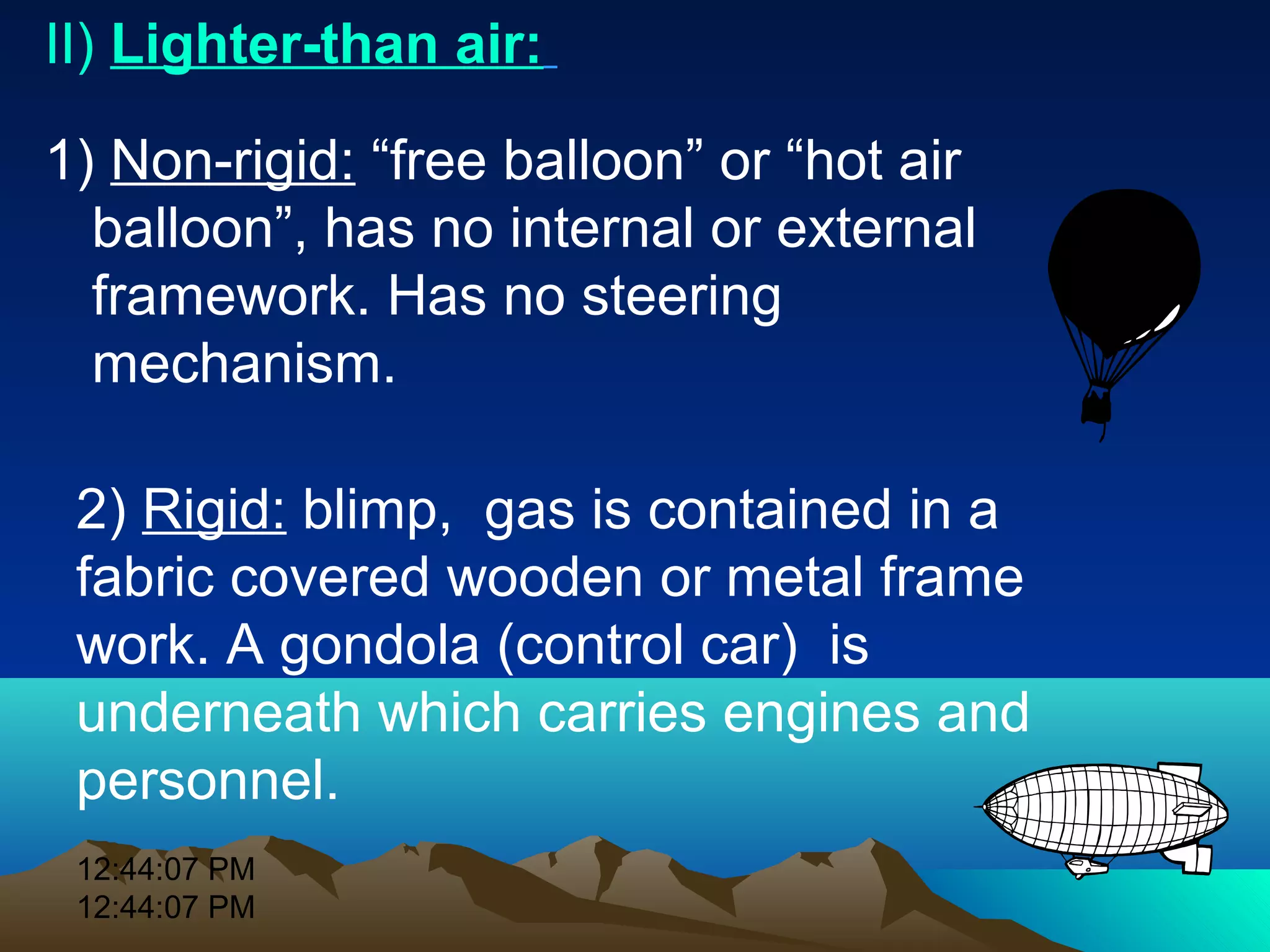 12:44:07 PM
12:44:07 PM
II) Lighter-than air:
1) Non-rigid: “free balloon” or “hot air
balloon”, has no internal or external
framework. Has no steering
mechanism.
2) Rigid: blimp, gas is contained in a
fabric covered wooden or metal frame
work. A gondola (control car) is
underneath which carries engines and
personnel.
 