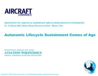PRESENTED TO: AIRLINE & AEROSPACE MRO & OPERATIONS IT CONFERENCE
     23 - 24 March 2010, Hilton Miami Downtown Hotel - Miami, USA



     Autonomic Lifecycle Sustainment Comes of Age



     PRESENTED BY: MICHAEL WM. DENIS

     AVIATION WIKINOMICS
     AIRLINE, AEROSPACE & DEFENSE INNOVATORS




Copyright © 2009 Aviation Wikinomics, Inc. Confidential Proprietary Trade Secrets & Know How
 