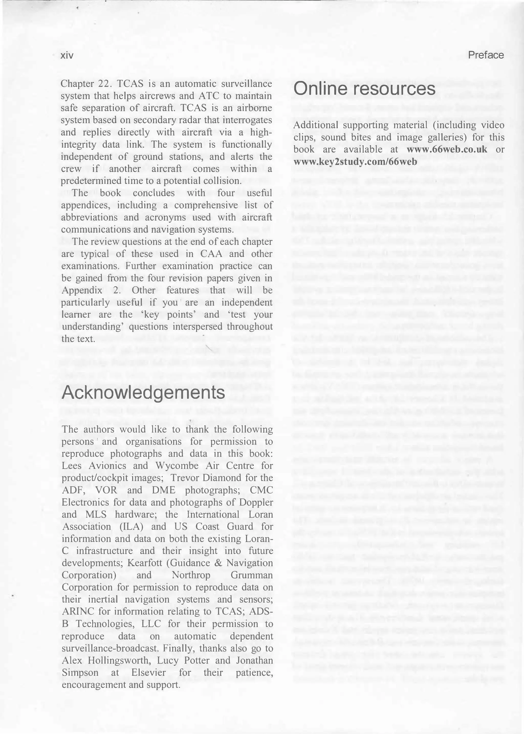 xiv
Chapter 22. TCAS is an automatic surveillance
system that helps aircrews and ATC to maintain
safe separation of aircraft. TCAS is an airborne
system based on secondary radar that interrogates
and replies directly with aircraft via a high­
integrity data link. The system is functionally
independent of ground stations, and alerts the
crew if another aircraft comes within a
predetermined time to a potential collision.
The book concludes with four useful
appendices, including a comprehensive list of
abbreviations and acronyms used with aircraft
communications and navigation systems.
The review questions at the end of each chapter
are typical of these used in CAA and other
examinations. Fmther examination practice can
be gained from the four revision papers given in
Appendix 2. Other features that will be
particularly useful if you are an independent
learner are the 'key points' and 'test your
understanding' questions interspersed throughout
the text.
Acknowledgements
The authors would like to thank the following
persons ' and organisations for permission to
reproduce photographs and data in this book:
Lees Avionics and Wycombe Air Centre for
product/cockpit images; Trevor Diamond for the
ADF, VOR and DME photographs; CMC
Electronics for data and photographs of Doppler
and MLS hardware; the International Loran
Association (ILA) and US Coast Guard for
information and data on both the existing Loran­
e infrastructure and their insight into future
developments; Kearfott (Guidance & Navigation
Corporation) and Northrop Grumman
Corporation for pennission to reproduce data on
their inertial navigation systems and sensors;
ARINC for information relating to TCAS; ADS­
B Technologies, LLC for their permission to
reproduce data on automatic dependent
surveillance-broadcast. Finally, thanks also go to
Alex Hollingsworth, Lucy Potter and Jonathan
Simpson at Elsevier for their patience,
encouragement and support.
Preface
Online resources
Additional supporting material (including video
clips, sound bites and image galleries) for this
book are available at www.66web.co.uk or
www.key2study.com/66web
 