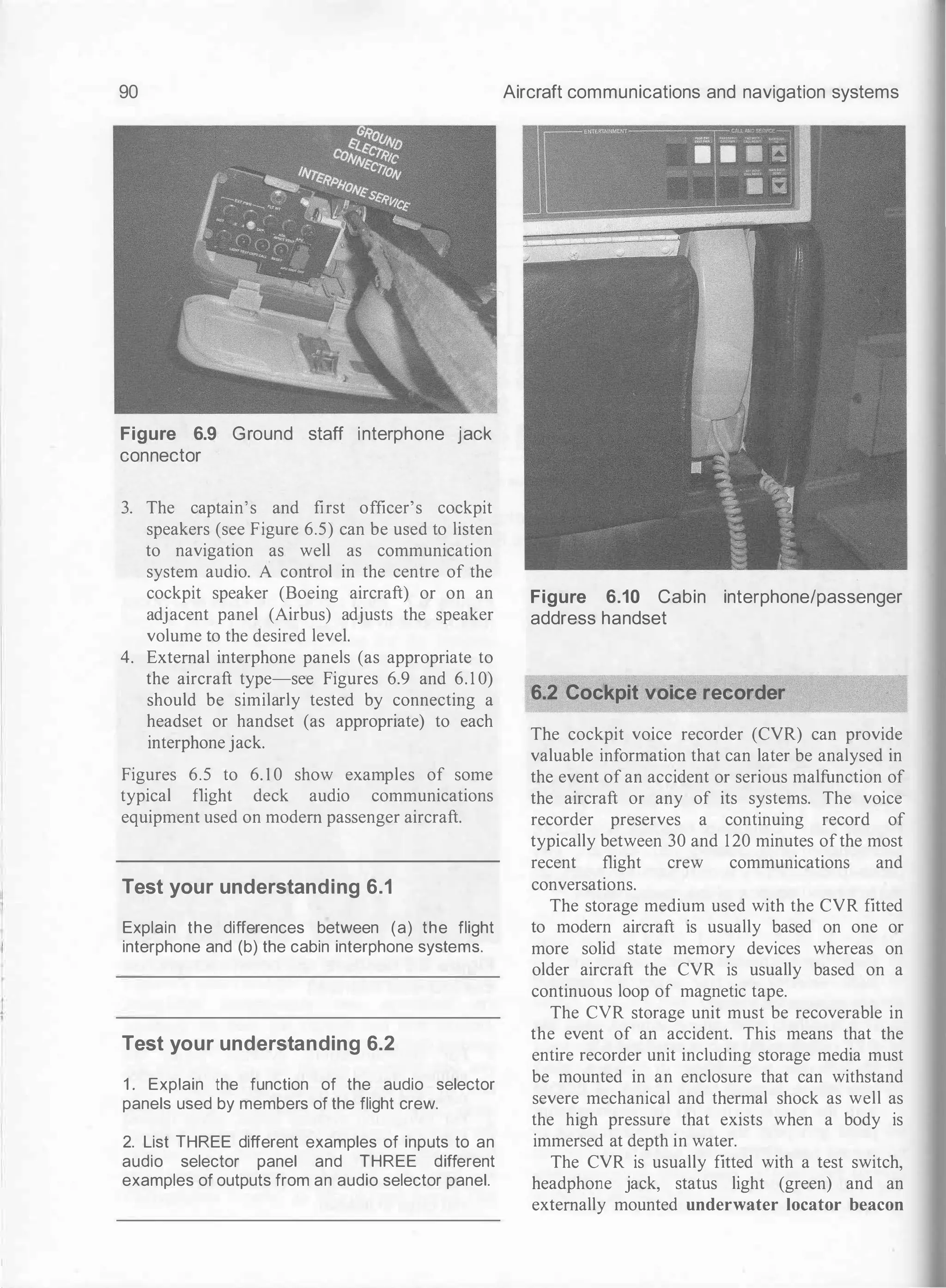 90
Figure 6.9 Ground staff interphone jack
connector
3. The captain's and first officer's cockpit
speakers (see Figure 6.5) can be used to listen
to navigation as well as communication
system audio. A control in the centre of the
cockpit speaker (Boeing aircraft) or on an
adjacent panel (Airbus) adjusts the speaker
volume to the desired level.
4. External interphone panels (as appropriate to
the aircraft type-see Figures 6.9 and 6. 1 0)
should be similarly tested by connecting a
headset or handset (as appropriate) to each
interphone jack.
Figures 6.5 to 6. 1 0 show examples of some
typical flight deck audio communications
equipment used on modem passenger aircraft.
Test your understanding 6.1
Explain the differences between (a) the flight
interphone and (b) the cabin interphone systems.
Test your understanding 6.2
1 . Explain the function of the audio selector
panels used by members of the flight crew.
2. List THREE different examples of inputs to an
audio selector panel and THREE different
examples of outputs from an audio selector panel.
Aircraft communications and navigation systems
Figure 6.10 Cabin interphone/passenger
address handset
6.2 Cockpit voice recorder
The cockpit voice recorder (CVR) can provide
valuable information that can later be analysed in
the event of an accident or serious malfunction of
the aircraft or any of its systems. The voice
recorder preserves a continuing record of
typically between 30 and 120 minutes ofthe most
recent flight crew communications and
conversations.
The storage medium used with the CVR fitted
to modern aircraft is usually based on one or
more solid state memory devices whereas on
older aircraft the CVR is usually based on a
continuous loop of magnetic tape.
The CVR storage unit must be recoverable in
the event of an accident. This means that the
entire recorder unit including storage media must
be mounted in an enclosure that can withstand
severe mechanical and thermal shock as well as
the high pressure that exists when a body is
immersed at depth in water.
The CVR is usually fitted with a test switch,
headphone jack, status light (green) and an
externally mounted underwater locator beacon
 