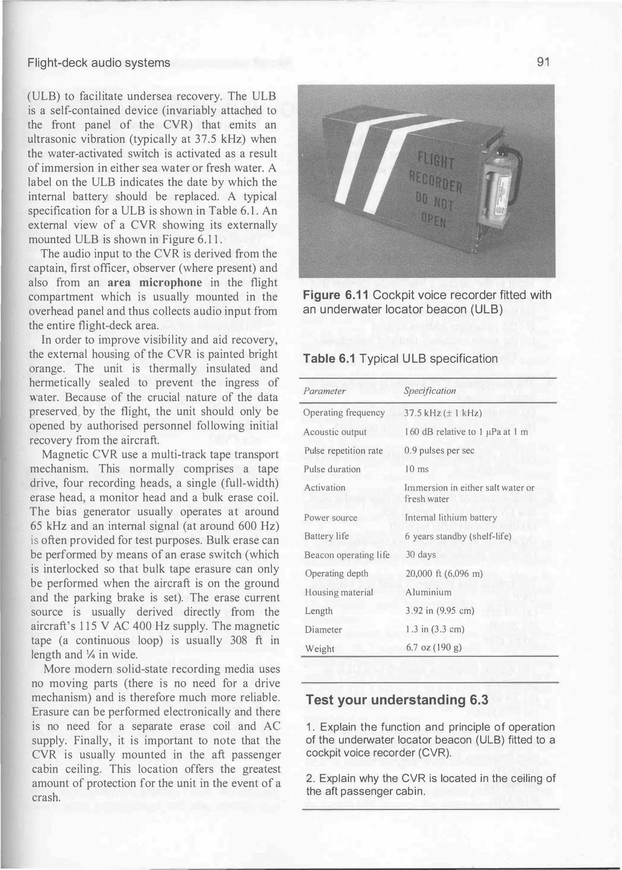 Flight-deck audio systems
(ULB) to facilitate undersea recovery. The ULB
is a self-contained device (invariably attached to
the front panel of the CVR) that emits an
ultrasonic vibration (typically at 37.5 kHz) when
the water-activated switch is activated as a result
of immersion in either sea water or fresh water. A
label on the ULB indicates the date by which the
internal battery should be replaced. A typical
specification for a ULB is shown in Table 6. 1 . An
external view of a CVR showing its externally
mounted ULB is shown in Figure 6. 1 1 .
The audio input to the CVR is derived from the
captain, first officer, observer (where present) and
also from an area microphone in the flight
compartment which is usually mounted in the
overhead panel and thus collects audio input from
the entire flight-deck area.
In order to improve visibility and aid recovery,
the external housing of the CVR is painted bright
orange. The unit is thermally insulated and
hermetically sealed to prevent the ingress of
water. Because of the crucial nature of the data
preserved by the flight, the unit should only be
opened by authorised personnel following initial
recovery from the aircraft.
Magnetic CVR use a multi-track tape transport
mechanism. This normally comprises a tape
drive, four recording heads, a single (full-width)
erase head, a monitor head and a bulk erase coil.
The bias generator usually operates at around
65 kHz and an internal signal (at around 600 Hz)
is often provided for test purposes. Bulk erase can
be performed by means of an erase switch (which
is interlocked so that bulk tape erasure can only
be performed when the aircraft is on the ground
and the parking brake is set). The erase current
source is usually derived directly from the
aircraft's 1 1 5 V AC 400 Hz supply. The magnetic
tape (a continuous loop) is usually 308 ft in
length and % in wide.
More modern solid-state recording media uses
no moving parts (there is no need for a drive
mechanism) and is therefore much more reliable.
Erasure can be performed electronically and there
is no need for a separate erase coil and AC
supply. Finally, it is important to note that the
CVR is usually mounted in the aft passenger
cabin ceiling. This location offers the greatest
amount of protection for the unit in the event of a
crash.
91
Figure 6.1 1 Cockpit voice recorder fitted with
an underwater locator beacon (ULB)
Table 6.1 Typical ULB specification
Parameter S
pecification
Operating frequency 37.5 kHz (± I kHz)
Acoustic output 1 60 dB relative to I �LPa at I m
Pulse repetition rate 0.9 pulses per sec
Pulse duration I 0 ms
Activation Immersion in either salt water or
fresh water
Power source Tntemal lithium battery
Battery life 6 years standby (shelf-life)
Beacon operating life 30 days
Operating depth 20,000 ft (6,096 m)
Housing material Aluminium
Length 3 .92 in (9.95 em)
Diameter I .3 in (3.3 em)
Weight 6.7 oz ( 190 g)
Test your understanding 6.3
1 . Explain the function and principle of operation
of the underwater locator beacon (ULB) fitted to a
cockpit voice recorder (CVR).
2. Explain why the CVR is located in the ceiling of
the aft passenger cabin.
 