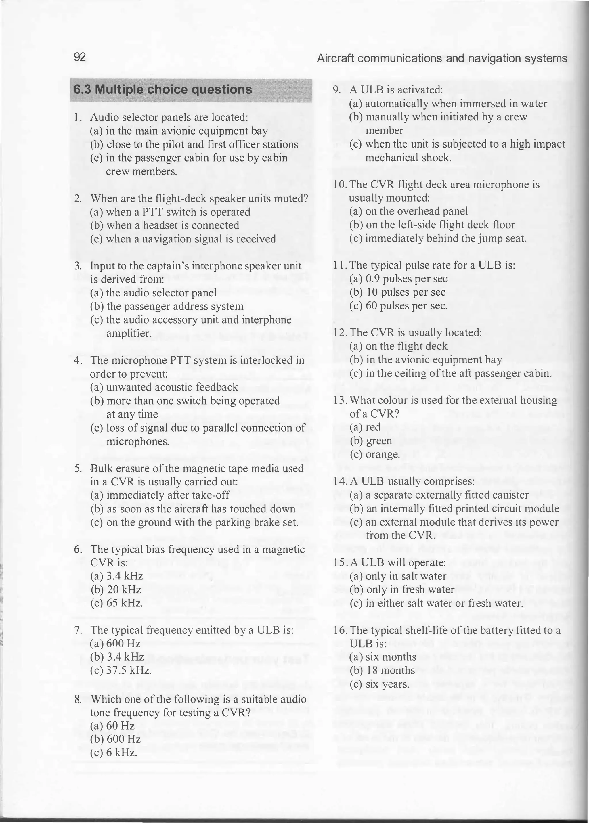 '·
92
6.3 Multiple choice questions
1 . Audio selector panels are located:
(a) in the main avionic equipment bay
(b) close to the pilot and first officer stations
(c) in the passenger cabin for use by cabin
crew members.
2. When are the flight-deck speaker units muted?
(a) when a PTT switch is operated
(b) when a headset is connected
(c) when a navigation signal is received
3. Input to the captain's interphone speaker unit
is derived from:
(a) the audio selector panel
(b) the passenger address system
(c) the audio accessory unit and interphone
amplifier.
4. The microphone PTT system is interlocked in
order to prevent:
(a) unwanted acoustic feedback
(b) more than one switch being operated
at any time
(c) loss of signal due to parallel connection of
microphones.
5. Bulk erasure ofthe magnetic tape media used
in a CVR is usually carried out:
(a) immediately after take-off
(b) as soon as the aircraft has touched down
(c) on the ground with the parking brake set.
6. The typical bias frequency used in a magnetic
CVR is:
(a) 3.4 kHz
(b) 20 kHz
(c) 65 kHz.
7. The typical frequency emitted by a ULB is:
(a) 600 Hz
(b) 3.4 kHz
(c) 37.5 kHz.
8. Which one ofthe following is a suitable audio
tone frequency for testing a CVR?
(a) 60 Hz
(b) 600 Hz
(c) 6 kHz.
Aircraft communications and navigation systems
9. A ULB is activated:
(a) automatically when immersed in water
(b) manually when initiated by a crew
member
(c) when the unit is subjected to a high impact
mechanical shock.
1 0. The CVR flight deck area microphone is
usually mounted:
(a) on the overhead panel
(b) on the left-side flight deck floor
(c) immediately behind the jump seat.
1 1 . The typical pulse rate for a ULB is:
(a) 0.9 pulses per sec
(b) 1 0 pulses per sec
(c) 60 pulses per sec.
1 2. The CVR is usually located:
(a) on the flight deck
(b) in the avionic equipment bay
(c) in the ceiling ofthe aft passenger cabin.
1 3. What colour is used for the external housing
ofa CVR?
(a) red
(b) green
(c) orange.
1 4. A ULB usually comprises:
(a) a separate externally fitted canister
(b) an internally fitted printed circuit module
(c) an external module that derives its power
from the CVR.
1 5 . A ULB will operate:
(a) only in salt water
(b) only in fresh water
(c) in either salt water or fresh water.
1 6. The typical shelf-life ofthe battery fitted to a
ULB is:
(a) six months
(b) 1 8 months
(c) six years.
 