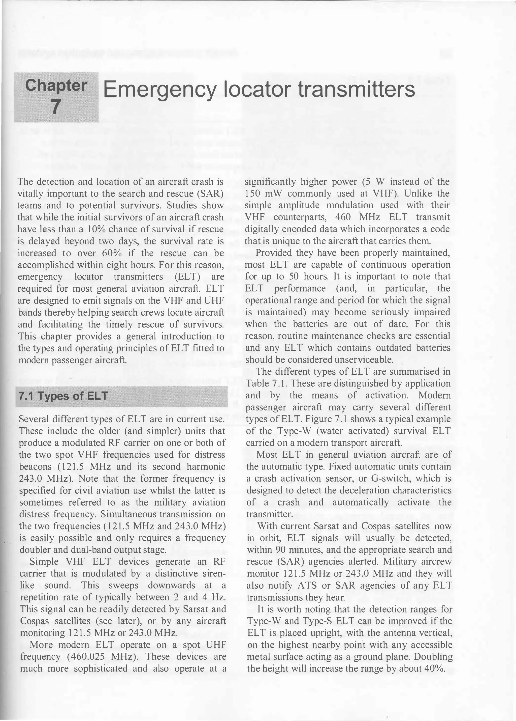 Chapter
7
Emergency locator transmitters
The detection and location of an aircraft crash is
vitally important to the search and rescue (SAR)
teams and to potential survivors. Studies show
that while the initial survivors of an aircraft crash
have less than a 1 0% chance of survival if rescue
is delayed beyond two days, the survival rate is
increased to over 60% if the rescue can be
accomplished within eight hours. For this reason,
emergency locator transmitters (ELT) are
required for most general aviation aircraft. ELT
are designed to emit signals on the VHF and UHF
bands thereby helping search crews locate aircraft
and facilitating the timely rescue of survivors.
This chapter provides a general introduction to
the types and operating principles of ELT fitted to
modern passenger aircraft.
7.1 Types of ELT
Several different types of ELT are in current use.
These include the older (and simpler) units that
produce a modulated RF carrier on one or both of
the two spot VHF frequencies used for distress
beacons ( 1 2 1 .5 MHz and its second harmonic
243.0 MHz). Note that the former frequency is
specified for civil aviation use whilst the latter is
sometimes referred to as the military aviation
distress frequency. Simultaneous transmission on
the two frequencies ( 1 2 1 .5 MHz and 243.0 MHz)
is easily possible and only requires a frequency
doubler and dual-band output stage.
Simple VHF ELT devices generate an RF
carrier that is modulated by a distinctive siren­
like sound. This sweeps downwards at a
repetition rate of typically between 2 and 4 Hz.
This signal can be readily detected by Sarsat and
Cospas satellites (see later), or by any aircraft
monitoring 1 2 1 .5 MHz or 243.0 MHz.
More modern ELT operate on a spot UHF
frequency (460.025 MHz). These devices are
much more sophisticated and also operate at a
significantly higher power (5 W instead of the
1 50 mW commonly used at VHF). Unlike the
simple amplitude modulation used with their
VHF counterparts, 460 MHz ELT transmit
digitally encoded data which incorporates a code
that is unique to the aircraft that carries them.
Provided they have been properly maintained,
most ELT are capable of continuous operation
for up to 50 hours. It is important to note that
ELT performance (and, in particular, the
operational range and period for which the signal
is maintained) may become seriously impaired
when the batteries are out of date. For this
reason, routine maintenance checks are essential
and any ELT which contains outdated batteries
should be considered unserviceable.
The different types of ELT are summarised in
Table 7.1. These are distinguished by application
and by the means of activation. Modern
passenger aircraft may carry several different
types of ELT. Figure 7.1 shows a typical example
of the Type-W (water activated) survival ELT
carried on a modern transport aircraft.
Most ELT in general aviation aircraft are of
the automatic type. Fixed automatic units contain
a crash activation sensor, or G-switch, which is
designed to detect the deceleration characteristics
of a crash and automatically activate the
transmitter.
With current Sarsat and Cospas satellites now
in orbit, ELT signals will usually be detected,
within 90 minutes, and the appropriate search and
rescue (SAR) agencies alerted. Military aircrew
monitor 1 2 1 .5 MHz or 243.0 MHz and they will
also notify ATS or SAR agencies of any ELT
transmissions they hear.
It is worth noting that the detection ranges for
Type-W and Type-S ELT can be improved if the
ELT is placed upright, with the antenna vertical,
on the highest nearby point with any accessible
metal surface acting as a ground plane. Doubling
the height will increase the range by about 40%.
 