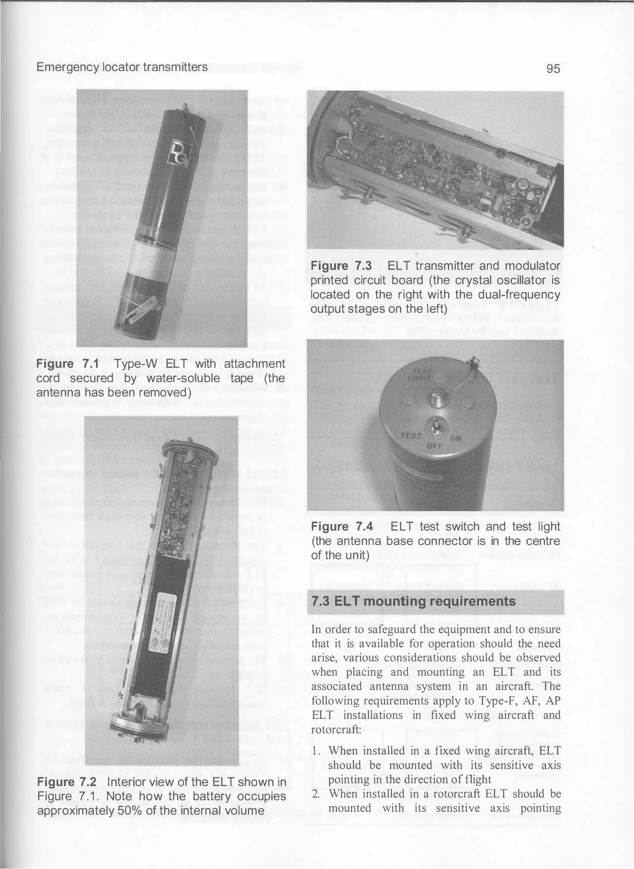 Emergency locator transmitters
Figure 7.1 Type-W ELT with attachment
cord secured by water-soluble tape (the
antenna has been removed)
Figure 7.2 Interior view of the ELT shown in
Figure 7.1 . Note how the battery occupies
approximately 50% of the internal volume
95
Figure 7.3 ELT transmitter and modulator
printed circuit board (the crystal oscillator is
located on the right with the dual-frequency
output stages on the left)
Figure 7.4 ELT test switch and test light
(the antenna base connector is in the centre
of the unit)
7.3 ELT mounting requirements
In order to safeguard the equipment and to ensure
that it is available for operation should the need
arise, various considerations should be observed
when placing and mounting an ELT and its
associated antenna system in an aircraft. The
following requirements apply to Type-F, AF, AP
ELT installations in fixed wing aircraft and
rotorcraft:
1 . When installed in a fixed wing aircraft, ELT
should be mounted with its sensitive axis
pointing in the direction of flight
2. When installed in a rotorcraft ELT should be
mounted with its sensitive axis pointing
 