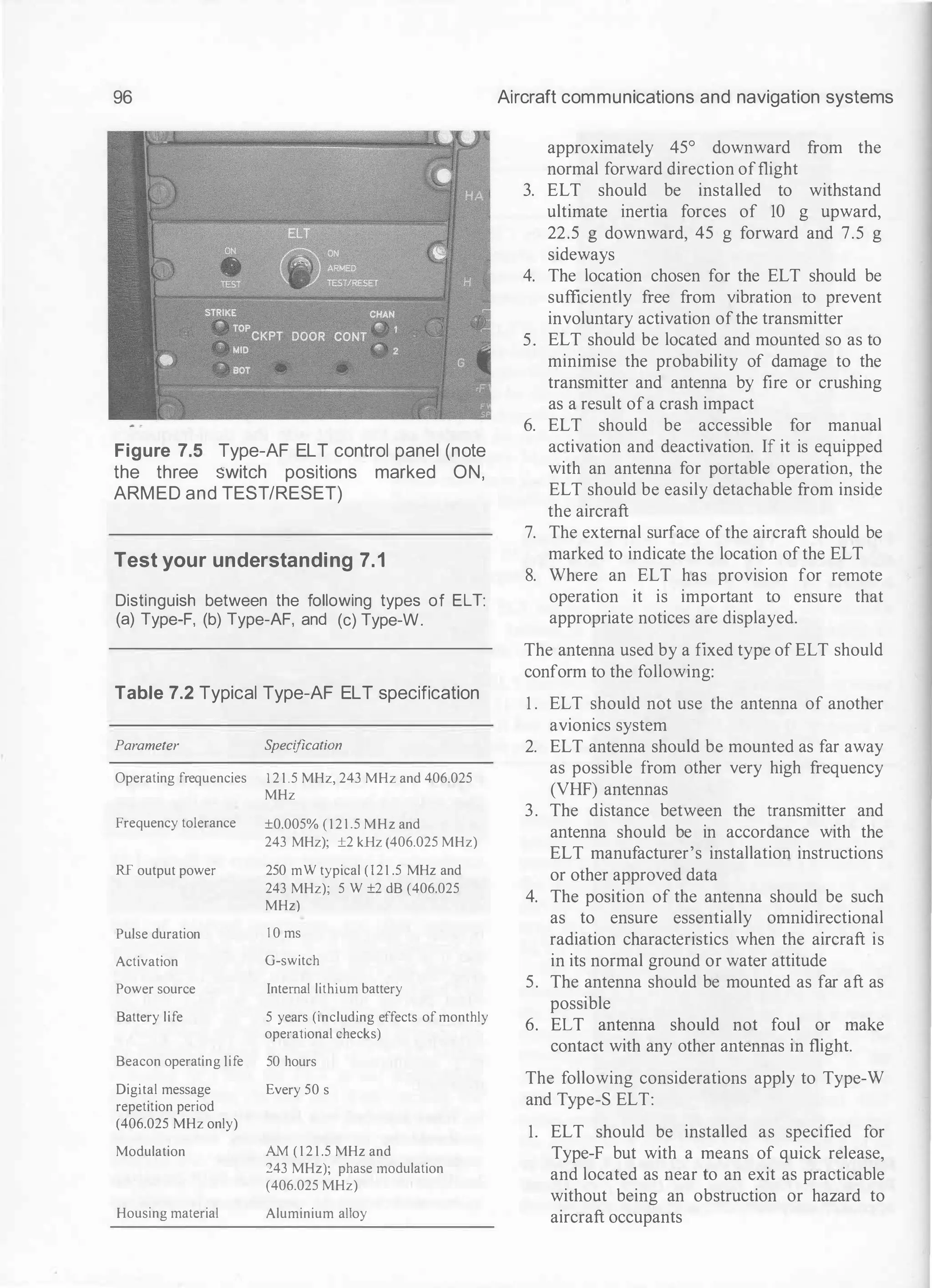 96
Figure 7.5 Type-AF ELT control panel (note
the three switch positions marked ON,
ARMED and TEST/RESET)
Test your understanding 7.1
Distinguish between the following types of ELT:
(a) Type-F, (b) Type-AF, and (c) Type-W.
Table 7.2 Typical Type-AF ELT specification
Parameter S
pecification
Operating frequencies 1 2 1 .5 MHz, 243 MHz and 406.025
MHz
Frequency tolerance ±0.005% ( 1 2 1 .5 MHz and
243 MHz); ±2 kHz (406.025 MHz)
RF output power 250 mW typical (121 .5 MHz and
243 MHz); 5 W ±2 dB (406.025
MHz)
Pulse duration I 0 ms
Activation G-switch
Power source Internal lithium battery
Battery life 5 years (including effects of monthly
operational checks)
Beacon operating life 50 hours
Digital message Every 50 s
repetition period
(406.025 MHz only)
Modulation AM ( 1 2 1 .5 MHz and
243 MHz); phase modulation
(406.025 MHz)
Housing material Aluminium alloy
Aircraft communications and navigation systems
approximately 45° downward from the
normal forward direction offlight
3. ELT should be installed to withstand
ultimate inertia forces of 10 g upward,
22.5 g downward, 45 g forward and 7.5 g
sideways
4. The location chosen for the ELT should be
sufficiently free from vibration to prevent
involuntary activation ofthe transmitter
5. ELT should be located and mounted so as to
minimise the probability of damage to the
transmitter and antenna by fire or crushing
as a result ofa crash impact
6. ELT should be accessible for manual
activation and deactivation. If it is equipped
with an antenna for portable operation, the
ELT should be easily detachable from inside
the aircraft
7. The external surface ofthe aircraft should be
marked to indicate the location ofthe ELT
8. Where an ELT has provision for remote
operation it is important to ensure that
appropriate notices are displayed.
The antenna used by a fixed type of ELT should
conform to the following:
1 . ELT should not use the antenna of another
avionics system
2. ELT antenna should be mounted as far away
as possible from other very high frequency
(VHF) antennas
3. The distance between the transmitter and
antenna should be in accordance with the
ELT manufacturer's installation instructions
or other approved data
4. The position of the antenna should be such
as to ensure essentially omnidirectional
radiation characteristics when the aircraft is
in its normal ground or water attitude
5. The antenna should be mounted as far aft as
possible
6. ELT antenna should not foul or make
contact with any other antennas in flight.
The following considerations apply to Type-W
and Type-S ELT:
1. ELT should be installed as specified for
Type-F but with a means of quick release,
and located as near to an exit as practicable
without being an obstruction or hazard to
aircraft occupants
 