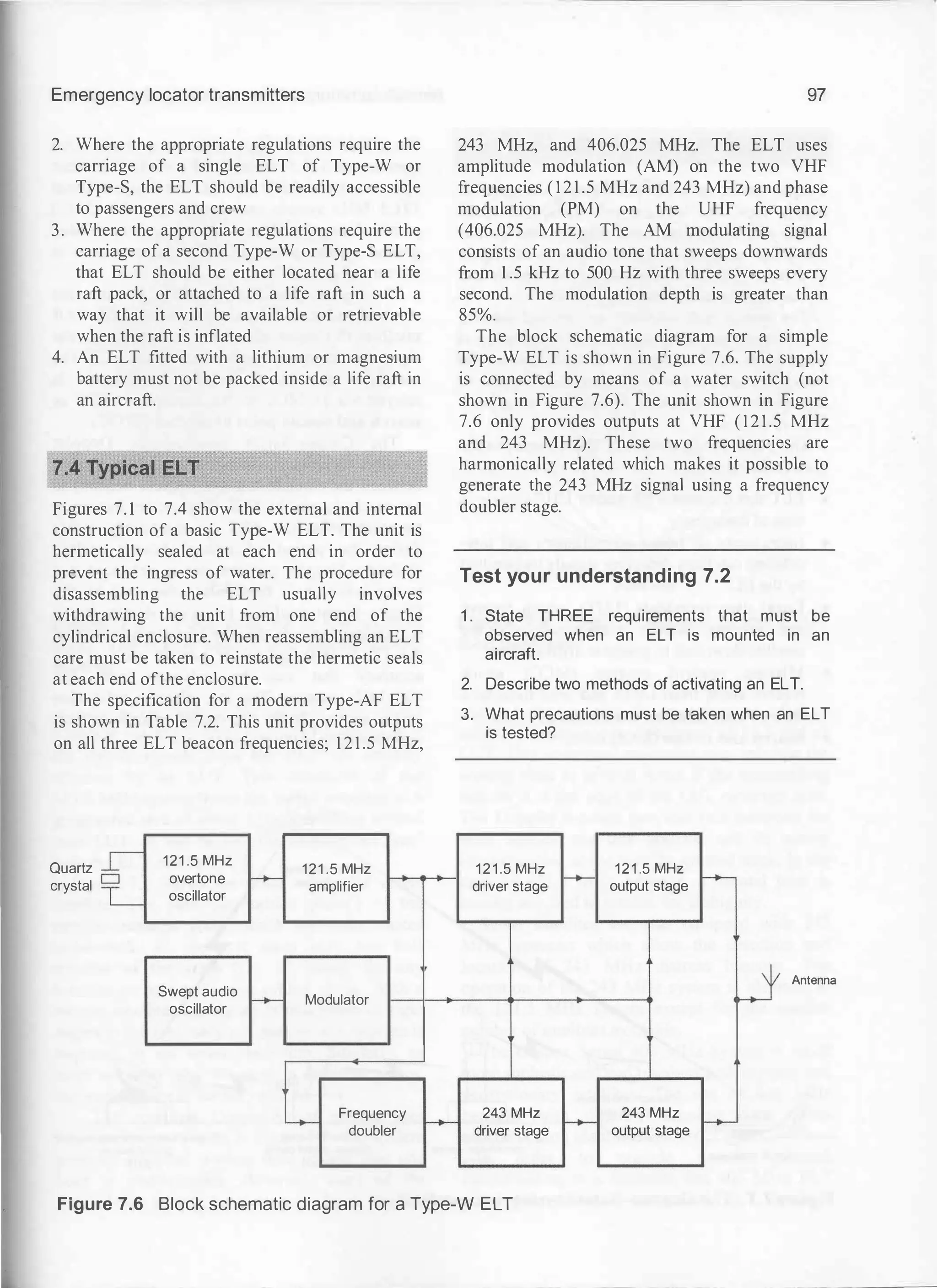 Emergency locator transmitters
2. Where the appropriate regulations require the
carriage of a single ELT of Type-W or
Type-S, the ELT should be readily accessible
to passengers and crew
3. Where the appropriate regulations require the
carriage of a second Type-W or Type-S ELT,
that ELT should be either located near a life
raft pack, or attached to a life raft in such a
way that it will be available or retrievable
when the raft is inflated
4. An ELT fitted with a lithium or magnesium
battery must not be packed inside a life raft in
an aircraft.
Figures 7. 1 to 7.4 show the external and internal
construction of a basic Type-W ELT. The unit is
hermetically sealed at each end in order to
prevent the ingress of water. The procedure for
disassembling the ELT usually involves
withdrawing the unit from one end of the
cylindrical enclosure. When reassembling an ELT
care must be taken to reinstate the hermetic seals
at each end ofthe enclosure.
The specification for a modem Type-AF ELT
is shown in Table 7.2. This unit provides outputs
on all three ELT beacon frequencies; 1 2 1 .5 MHz,
Quartz
crystal �
L
121 .5 MHz
overtone
oscillator
Swept audio
oscillator
121 .5 MHz
f-+- amplifier
-- Modulator
L.,_
Frequency
doubler f-+-
97
243 MHz, and 406.025 MHz. The ELT uses
amplitude modulation (AM) on the two VHF
frequencies ( 1 2 1 .5 MHz and 243 MHz) and phase
modulation (PM) on the UHF frequency
(406.025 MHz). The AM modulating signal
consists of an audio tone that sweeps downwards
from 1 .5 kHz to 500 Hz with three sweeps every
second. The modulation depth is greater than
85%.
The block schematic diagram for a simple
Type-W ELT is shown in Figure 7.6. The supply
is connected by means of a water switch (not
shown in Figure 7.6). The unit shown in Figure
7.6 only provides outputs at VHF ( 1 2 1 .5 MHz
and 243 MHz). These two frequencies are
harmonically related which makes it possible to
generate the 243 MHz signal using a frequency
doubler stage.
Test your understanding 7.2
1. State THREE requirements that must be
observed when an ELT is mounted in an
aircraft.
2. Describe two methods of activating an ELT.
3. What precautions must be taken when an ELT
is tested?
121.5 MHz 121 .5 MHz
driver stage f-- output stage --
J Antenna
243 MHz
f--
243 MHz
--
driver stage output stage
Figure 7.6 Block schematic diagram for a Type-W ELT
 