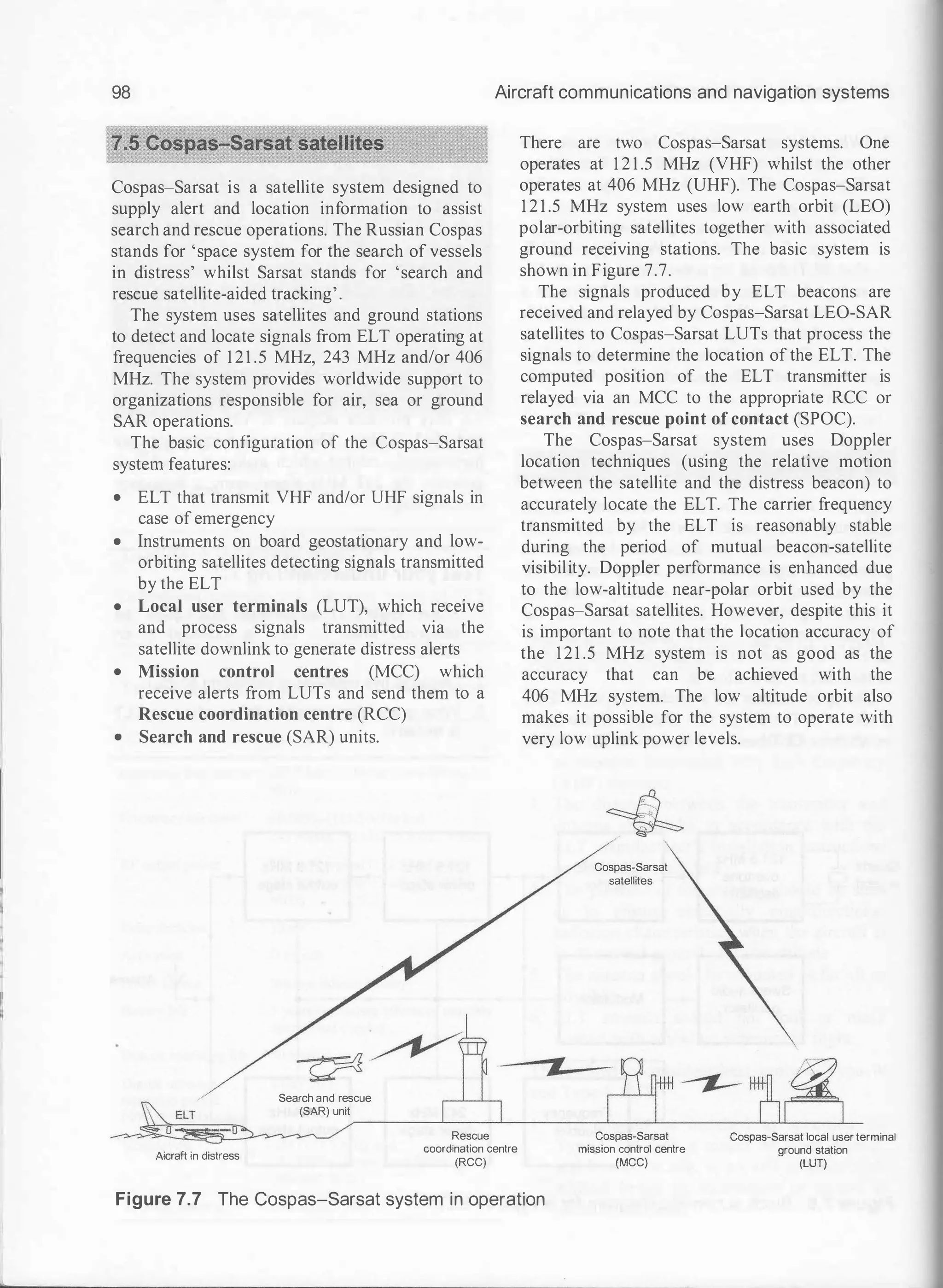98 Aircraft communications and navigation systems
Cospas-Sarsat is a satellite system designed to
supply alert and location information to assist
search and rescue operations. The Russian Cospas
stands for 'space system for the search of vessels
in distress' whilst Sarsat stands for 'search and
rescue satellite-aided tracking'.
The system uses satellites and ground stations
to detect and locate signals from ELT operating at
frequencies of 121 .5 MHz, 243 MHz and/or 406
MHz. The system provides worldwide support to
organizations responsible for air, sea or ground
SAR operations.
The basic configuration of the Cospas-Sarsat
system features:
• ELT that transmit VHF and/or UHF signals in
case of emergency
• Instruments on board geostationary and low­
orbiting satellites detecting signals transmitted
by the ELT
• Local user terminals (LUT), which receive
and process signals transmitted via the
satellite downlink to generate distress alerts
• Mission control centres (MCC) which
receive alerts from LUTs and send them to a
Rescue coordination centre (RCC)
• Search and rescue (SAR) units.
Search and rescue
(SAR) unit
There are two Cospas-Sarsat systems. One
operates at 1 2 1 .5 MHz (VHF) whilst the other
operates at 406 MHz (UHF). The Cospas-Sarsat
1 2 1 .5 MHz system uses low earth orbit (LEO)
polar-orbiting satellites together with associated
ground receiving stations. The basic system is
shown in Figure 7.7.
The signals produced by ELT beacons are
received and relayed by Cospas-Sarsat LEO-SAR
satellites to Cospas-Sarsat LUTs that process the
signals to determine the location of the ELT. The
computed position of the ELT transmitter is
relayed via an MCC to the appropriate RCC or
search and rescue point of contact (SPOC).
The Cospas-Sarsat system uses Doppler
location techniques (using the relative motion
between the satellite and the distress beacon) to
accurately locate the ELT. The carrier frequency
transmitted by the ELT is reasonably stable
during the period of mutual beacon-satellite
visibility. Doppler performance is enhanced due
to the low-altitude near-polar orbit used by the
Cospas-Sarsat satellites. However, despite this it
is important to note that the location accuracy of
the 121 .5 MHz system is not as good as the
accuracy that can be achieved with the
406 MHz system. The low altitude orbit also
makes it possible for the system to operate with
very low uplink power levels.
Cospas-Sarsat
satellites
�------��--��--------�--�----------��-----L-
Aicraft in distress
Rescue
coordination centre
(RCC)
Figure 7.7 The Cospas-Sarsat system in operation
Cospas-Sarsat
mission control centre
(MCC)
Cospas-Sarsat local user terminal
ground station
(LUT)
 