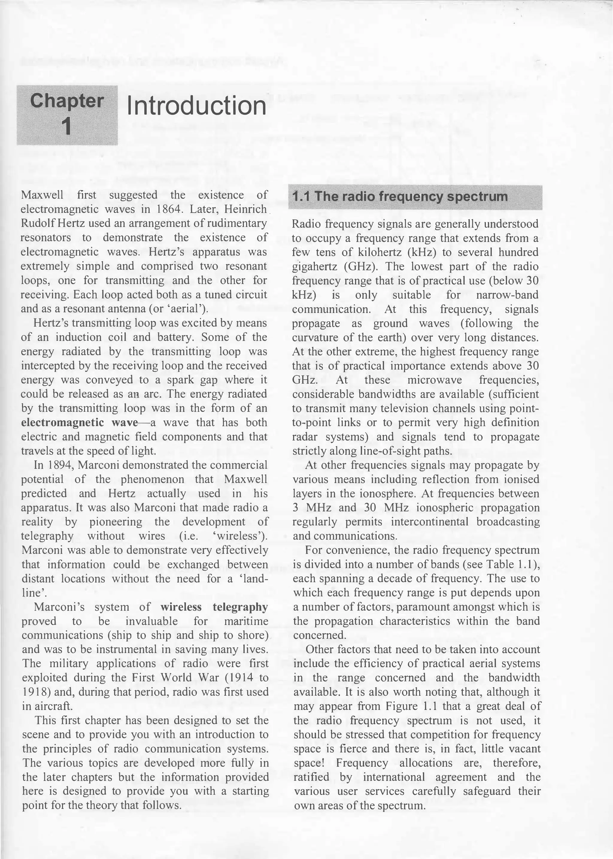Chapter
1
Introduction
Maxwell first suggested the existence of
electromagnetic waves in 1864. Later, Heinrich.
Rudolf Hertz used an arrangement of rudimentary
resonators to demonstrate the existence of
electromagnetic waves. Hertz's apparatus was
extremely simple and comprised two resonant
loops, one for transmitting and the other for
receiving. Each loop acted both as a tuned circuit
and as a resonant antenna (or 'aerial').
Hertz's transmitting loop was excited by means
of an induction coil and battery. Some of the
energy radiated by the transmitting loop was
intercepted by the receiving loop and the received
energy was conveyed to a spark gap where it
could be released as an arc. The energy radiated
by the transmitting loop was in the form of an
electromagnetic wave-a wave that has both
electric and magnetic field components and that
travels at the speed of light.
In 1894, Marconi demonstrated the commercial
potential of the phenomenon that Maxwell
predicted and Hertz actually used in his
apparatus. It was also Marconi that made radio a
reality by pioneering the development of
telegraphy without wires (i.e. 'wireless').
Marconi was able to demonstrate very effectively
that information could be exchanged between
distant locations without the need for a 'land­
line'.
Marconi's system of wireless telegraphy
proved to be invaluable for manttme
communications (ship to ship and ship to shore)
and was to be instrumental in saving many lives.
The military applications of radio were first
exploited during the First World War (1914 to
1918) and, during that period, radio was first used
in aircraft.
This first chapter has been designed to set the
scene and to provide you with an introduction to
the principles of radio communication systems.
The various topics are developed more fully in
the later chapters but the information provided
here is designed to provide you with a starting
point for the theory that follows.
1.1 The radio frequency spectrum
Radio frequency signals are generally understood
to occupy a frequency range that extends from a
few tens of kilohertz (kHz) to several hundred
gigahertz (GHz). The lowest part of the radio
frequency range that is of practical use (below 30
kHz) ts only suitable for narrow-band
communication. At this frequency, signals
propagate as ground waves (following the
curvature of the earth) over very long distances.
At the other extreme, the highest frequency range
that is of practical importance extends above 30
GHz. At these microwave frequencies,
considerable bandwidths are available (sufficient
to transmit many television channels using point­
to-point links or to permit very high definition
radar systems) and signals tend to propagate
strictly along line-of-sight paths.
At other frequencies signals may propagate by
various means including reflection from ionised
layers in the ionosphere. At frequencies between
3 MHz and 30 MHz ionospheric propagation
regularly permits intercontinental broadcasting
and communications.
For convenience, the radio frequency spectrum
is divided into a number of bands (see Table 1. 1),
each spanning a decade of frequency. The use to
which each frequency range is put depends upon
a number of factors, paramount amongst which is
the propagation characteristics within the band
concerned.
Other factors that need to be taken into account
include the efficiency of practical aerial systems
in the range concerned and the bandwidth
available. It is also worth noting that, although it
may appear from Figure 1.1 that a great deal of
the radio frequency spectrum is not used, it
should be stressed that competition for frequency
space is fierce and there is, in fact, little vacant
space! Frequency allocations are, therefore,
ratified by international agreement and the
various user services carefully safeguard their
own areas of the spectrum.
 