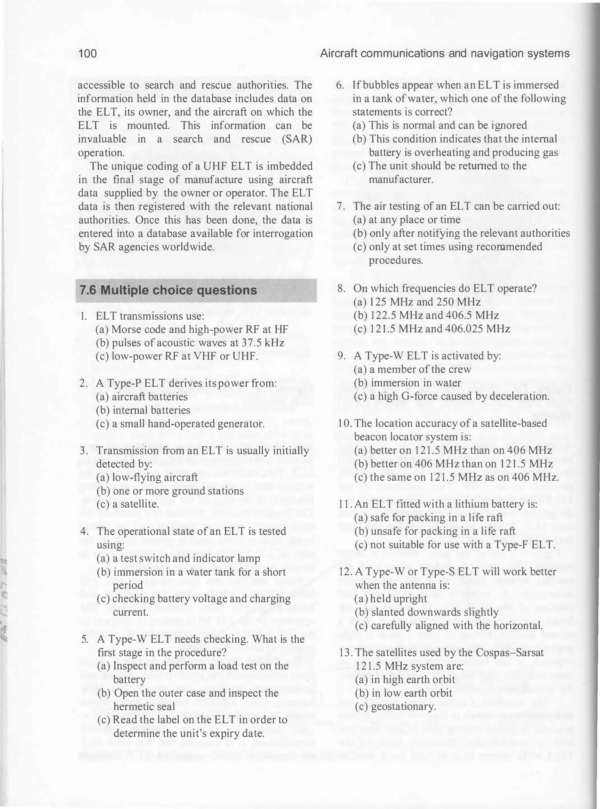1 00
accessible to search and rescue authorities. The
information held in the database includes data on
the ELT, its owner, and the aircraft on which the
ELT is mounted. This information can be
invaluable in a search and rescue (SAR)
operation.
The unique coding of a UHF ELT is imbedded
in the final stage of manufacture using aircraft
data supplied by the owner or operator. The ELT
data is then registered with the relevant national
authorities. Once this has been done, the data is
entered into a database available for interrogation
by SAR agencies worldwide.
7.6 Multiple choice questions
1. ELT transmissions use:
(a) Morse code and high-power RF at HF
(b) pulses of acoustic waves at 37.5 kHz
(c) low-power RF at VHF or UHF.
2. A Type-P ELT derives its power from:
(a) aircraft batteries
(b) internal batteries
(c) a small hand-operated generator.
3. Transmission from an ELT is usually initially
detected by:
(a) low-flying aircraft
(b) one or more ground stations
(c) a satellite.
4. The operational state ofan ELT is tested
using:
(a) a test switch and indicator lamp
(b) immersion in a water tank for a short
period
(c) checking battery voltage and charging
current.
5. A Type-W ELT needs checking. What is the
first stage in the procedure?
(a) Inspect and perform a load test on the
battery
(b) Open the outer case and inspect the
hermetic seal
(c) Read the label on the ELT in order to
determine the unit's expiry date.
Aircraft communications and navigation systems
6. Ifbubbles appear when an ELT is immersed
in a tank ofwater, which one ofthe following
statements is correct?
(a) This is normal and can be ignored
(b) This condition indicates that the internal
battery is overheating and producing gas
(c) The unit should be returned to the
manufacturer.
7. The air testing of an ELT can be carried out:
(a) at any place or time
(b) only after notifying the relevant authorities
(c) only at set times using recommended
procedures.
8. On which frequencies do ELT operate?
(a) 1 25 MHz and 250 MHz
(b) 122.5 MHz and 406.5 MHz
(c) 1 2 1 .5 MHz and 406.025 MHz
9. A Type-W ELT is activated by:
(a) a member ofthe crew
(b) immersion in water
(c) a high G-force caused by deceleration.
1 0. The location accuracy ofa satellite-based
beacon locator system is:
(a) better on 1 2 1 .5 MHz than on 406 MHz
(b) better on 406 MHz than on 1 2 1 .5 MHz
(c) the same on 121.5 MHz as on 406 MHz.
1 1 . An ELT fitted with a lithium battery is:
(a) safe for packing in a life raft
(b) unsafe for packing in a life raft
(c) not suitable for use with a Type-F ELT.
12. A Type-W or Type-S ELT will work better
when the antenna is:
(a) held upright
(b) slanted downwards slightly
(c) carefully aligned with the horizontal.
1 3 . The satellites used by the Cospas-Sarsat
1 2 1 .5 MHz system are:
(a) in high earth orbit
(b) in low earth orbit
(c) geostationary.
 