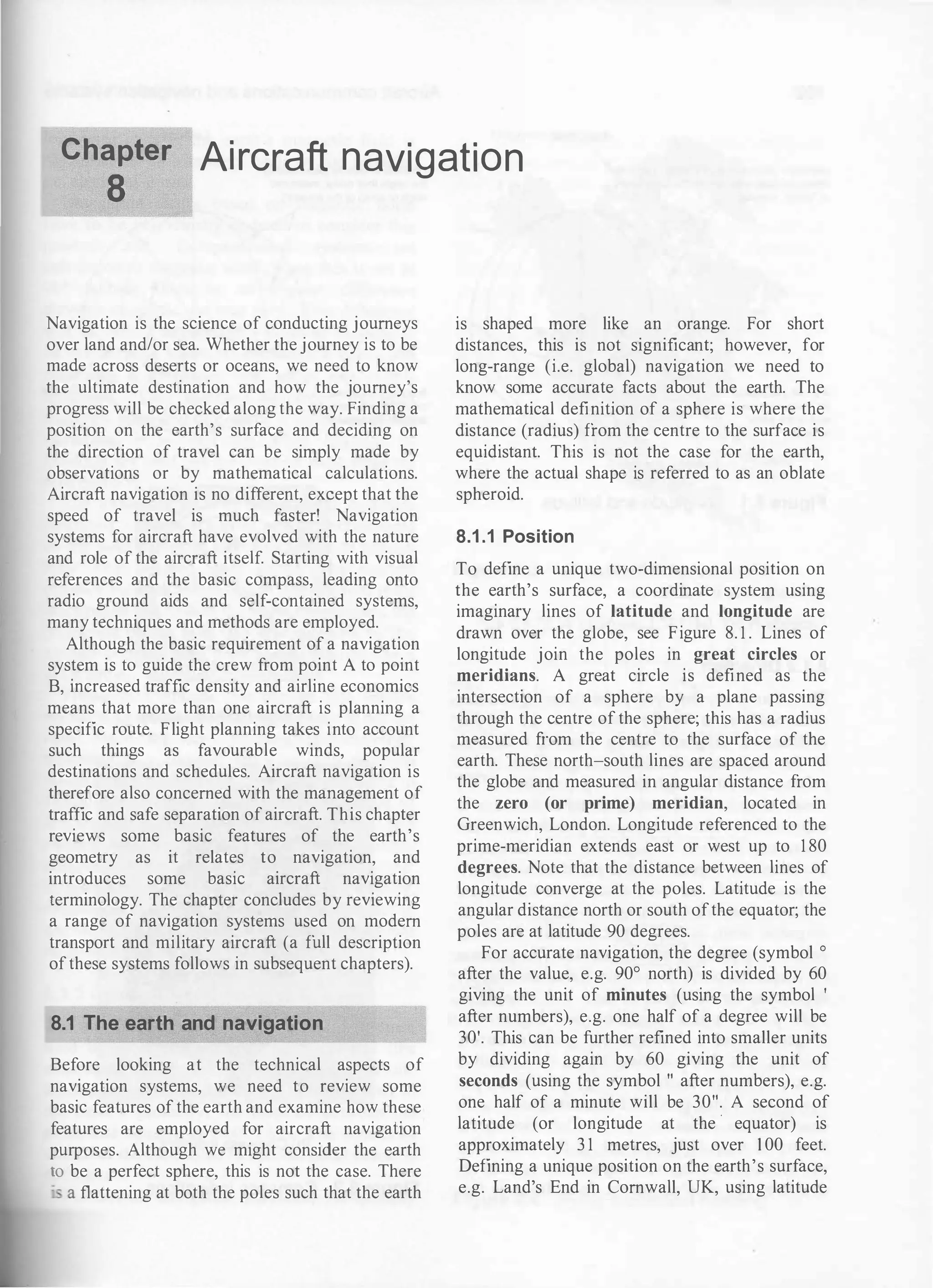 Chapter Aircraft navigation
8
Navigation is the science of conducting journeys
over land and/or sea. Whether the journey is to be
made across deserts or oceans, we need to know
the ultimate destination and how the journey's
progress will be checked along the way. Finding a
position on the earth's surface and deciding on
the direction of travel can be simply made by
observations or by mathematical calculations.
Aircraft navigation is no different, except that the
speed of travel is much faster! Navigation
systems for aircraft have evolved with the nature
and role of the aircraft itself. Starting with visual
references and the basic compass, leading onto
radio ground aids and self-contained systems,
many techniques and methods are employed.
Although the basic requirement of a navigation
system is to guide the crew from point A to point
B, increased traffic density and airline economics
means that more than one aircraft is planning a
specific route. Flight planning takes into account
such things as favourable winds, popular
destinations and schedules. Aircraft navigation is
therefore also concerned with the management of
traffic and safe separation of aircraft. This chapter
reviews some basic features of the earth's
geometry as it relates to navigation, and
introduces some basic aircraft navigation
terminology. The chapter concludes by reviewing
a range of navigation systems used on modern
transport and military aircraft (a full description
ofthese systems follows in subsequent chapters).
8.1 The earth and navigation
Before looking at the technical aspects of
navigation systems, we need to review some
basic features of the earth and examine how these
features are employed for aircraft navigation
purposes. Although we might consider the earth
to be a perfect sphere, this is not the case. There
·- a flattening at both the poles such that the earth
is shaped more like an orange. For short
distances, this is not significant; however, for
long-range (i.e. global) navigation we need to
know some accurate facts about the earth. The
mathematical definition of a sphere is where the
distance (radius) from the centre to the surface is
equidistant. This is not the case for the earth,
where the actual shape is referred to as an oblate
spheroid.
8.1 .1 Position
To define a unique two-dimensional position on
the earth's surface, a coordinate system using
imaginary lines of latitude and longitude are
drawn over the globe, see Figure 8. 1 . Lines of
longitude join the poles in great circles or
meridians. A great circle is defined as the
intersection of a sphere by a plane passing
through the centre of the sphere; this has a radius
measured from the centre to the surface of the
earth. These north-south lines are spaced around
the globe and measured in angular distance from
the zero (or prime) meridian, located in
Greenwich, London. Longitude referenced to the
prime-meridian extends east or west up to 1 80
degrees. Note that the distance between lines of
longitude converge at the poles. Latitude is the
angular distance north or south ofthe equator; the
poles are at latitude 90 degrees.
For accurate navigation, the degree (symbol o
after the value, e.g. 90° north) is divided by 60
giving the unit of minutes (using the symbol '
after numbers), e.g. one half of a degree will be
30'. This can be further refined into smaller units
by dividing again by 60 giving the unit of
seconds (using the symbol " after numbers), e.g.
one half of a minute will be 30". A second of
latitude (or longitude at the · equator) is
approximately 3 1 metres, just over 1 00 feet.
Defining a unique position on the earth's surface,
e.g. Land's End in Cornwall, UK, using latitude
 