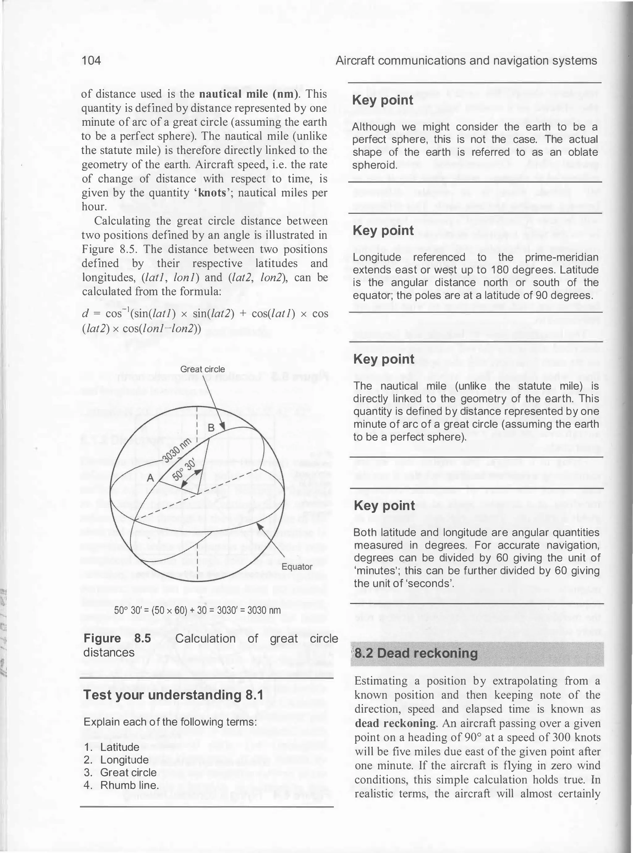 .i
......,
1 04
of distance used is the nautical mile (nm). This
quantity is defined by distance represented by one
minute of arc of a great circle (assuming the earth
to be a perfect sphere). The nautical mile (unlike
the statute mile) is therefore directly linked to the
geometry of the earth. Aircraft speed, i.e. the rate
of change of distance with respect to time, is
given by the quantity 'knots'; nautical miles per
hour.
Calculating the great circle distance between
two positions defined by an angle is illustrated in
Figure 8.5. The distance between two positions
defined by their respective latitudes and
longitudes, (latl, lonl) and (lat2, lon2), can be
calculated from the formula:
d = cos-1(sin(latl) x sin(lat2) + cos(latl) x cos
(lat2) x cos(lonl-lon2))
Great circle
50° 30' = (50 x 60) + 30 = 3030' = 3030 nm
Aircraft communications and navigation systems
Key point
Although we might consider the earth to be a
perfect sphere, this is not the case. The actual
shape of the earth is referred to as an oblate
spheroid.
Key point
Longitude referenced to the prime-meridian
extends east or west up to 1 80 degrees. Latitude
is the angular distance north or south of the
equator; the poles are at a latitude of 90 degrees.
Key point
The nautical mile (unlike the statute mile) is
directly linked to the geometry of the earth. This
quantity is defined by distance represented by one
minute of arc of a great circle (assuming the earth
to be a perfect sphere).
Key point
Both latitude and longitude are angular quantities
measured in degrees. For accurate navigation,
degrees can be divided by 60 giving the unit of
'minutes'; this can be further divided by 60 giving
the unit of 'seconds'.
Figure 8.5
distances
Calculation of great circle
Test your understanding 8.1
Explain each of the following terms:
1 . Latitude
2. Longitude
3. Great circle
4. Rhumb line.
!8.2 Dead reckoning
Estimating a position by extrapolating from a
known position and then keeping note of the
direction, speed and elapsed time is known as
dead reckoning. An aircraft passing over a given
point on a heading of 90° at a speed of 300 knots
will be five miles due east ofthe given point after
one minute. If the aircraft is flying in zero wind
conditions, this simple calculation holds true. In
realistic terms, the aircraft will almost certainly
 