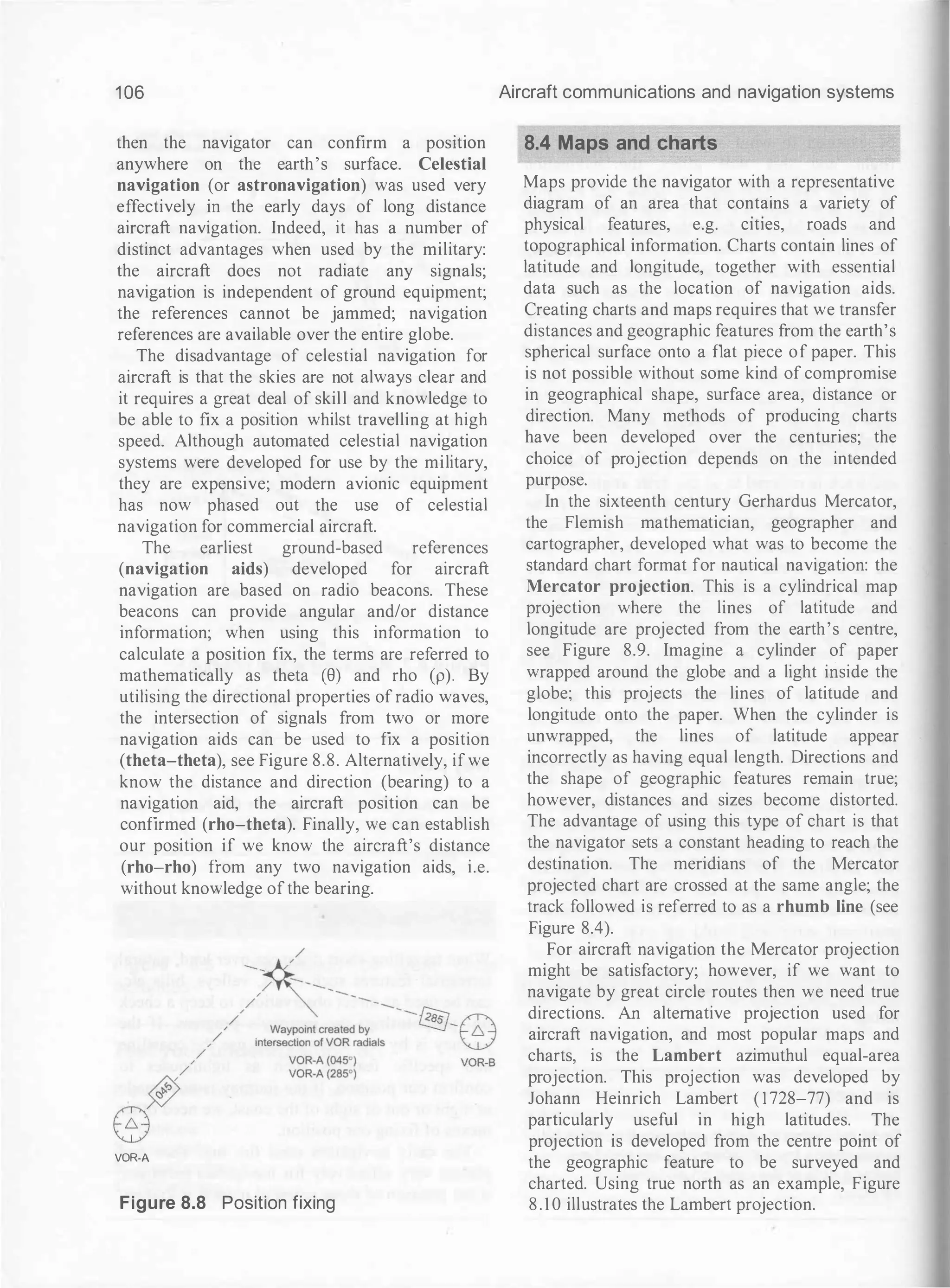 1 06
then the navigator can confirm a positiOn
anywhere on the earth's surface. Celestial
navigation (or astronavigation) was used very
effectively in the early days of long distance
aircraft navigation. Indeed, it has a number of
distinct advantages when used by the military:
the aircraft does not radiate any signals;
navigation is independent of ground equipment;
the references cannot be jammed; navigation
references are available over the entire globe.
The disadvantage of celestial navigation for
aircraft is that the skies are not always clear and
it requires a great deal of skill and knowledge to
be able to fix a position whilst travelling at high
speed. Although automated celestial navigation
systems were developed for use by the military,
they are expensive; modern avionic equipment
has now phased out the use of celestial
navigation for commercial aircraft.
The earliest ground-based references
(navigation aids) developed for aircraft
navigation are based on radio beacons. These
beacons can provide angular and/or distance
information; when using this information to
calculate a position fix, the terms are referred to
mathematically as theta (8) and rho (p). By
utilising the directional properties of radio waves,
the intersection of signals from two or more
navigation aids can be used to fix a position
(theta-theta), see Figure 8.8. Alternatively, ifwe
know the distance and direction (bearing) to a
navigation aid, the aircraft position can be
confirmed (rho-theta). Finally, we can establish
our position if we know the aircraft's distance
(rho-rho) from any two navigation aids, i.e.
without knowledge ofthe bearing.
VOR-A
Figure 8.8 Position fixing
Aircraft communications and navigation systems
8.4 Maps and charts
Maps provide the navigator with a representative
diagram of an area that contains a variety of
physical features, e.g. cities, roads and
topographical information. Charts contain lines of
latitude and longitude, together with essential
data such as the location of navigation aids.
Creating charts and maps requires that we transfer
distances and geographic features from the earth's
spherical surface onto a flat piece of paper. This
is not possible without some kind of compromise
in geographical shape, surface area, distance or
direction. Many methods of producing charts
have been developed over the centuries; the
choice of projection depends on the intended
purpose.
In the sixteenth century Gerhardus Mercator,
the Flemish mathematician, geographer and
cartographer, developed what was to become the
standard chart format for nautical navigation: the
Mercator projection. This is a cylindrical map
projection where the lines of latitude and
longitude are projected from the earth's centre,
see Figure 8.9. Imagine a cylinder of paper
wrapped around the globe and a light inside the
globe; this projects the lines of latitude and
longitude onto the paper. When the cylinder is
unwrapped, the lines of latitude appear
incorrectly as having equal length. Directions and
the shape of geographic features remain true;
however, distances and sizes become distorted.
The advantage of using this type of chart is that
the navigator sets a constant heading to reach the
destination. The meridians of the Mercator
projected chart are crossed at the same angle; the
track followed is referred to as a rhumb line (see
Figure 8.4).
For aircraft navigation the Mercator projection
might be satisfactory; however, if we want to
navigate by great circle routes then we need true
directions. An alternative projection used for
aircraft navigation, and most popular maps and
charts, is the Lambert azimuthul equal-area
projection. This projection was developed by
Johann Heinrich Lambert ( 1 728-77) and is
particularly useful in high latitudes. The
projection is developed from the centre point of
the geographic feature to be surveyed and
charted. Using true north as an example, Figure
8 . 1 0 illustrates the Lambert projection.
 