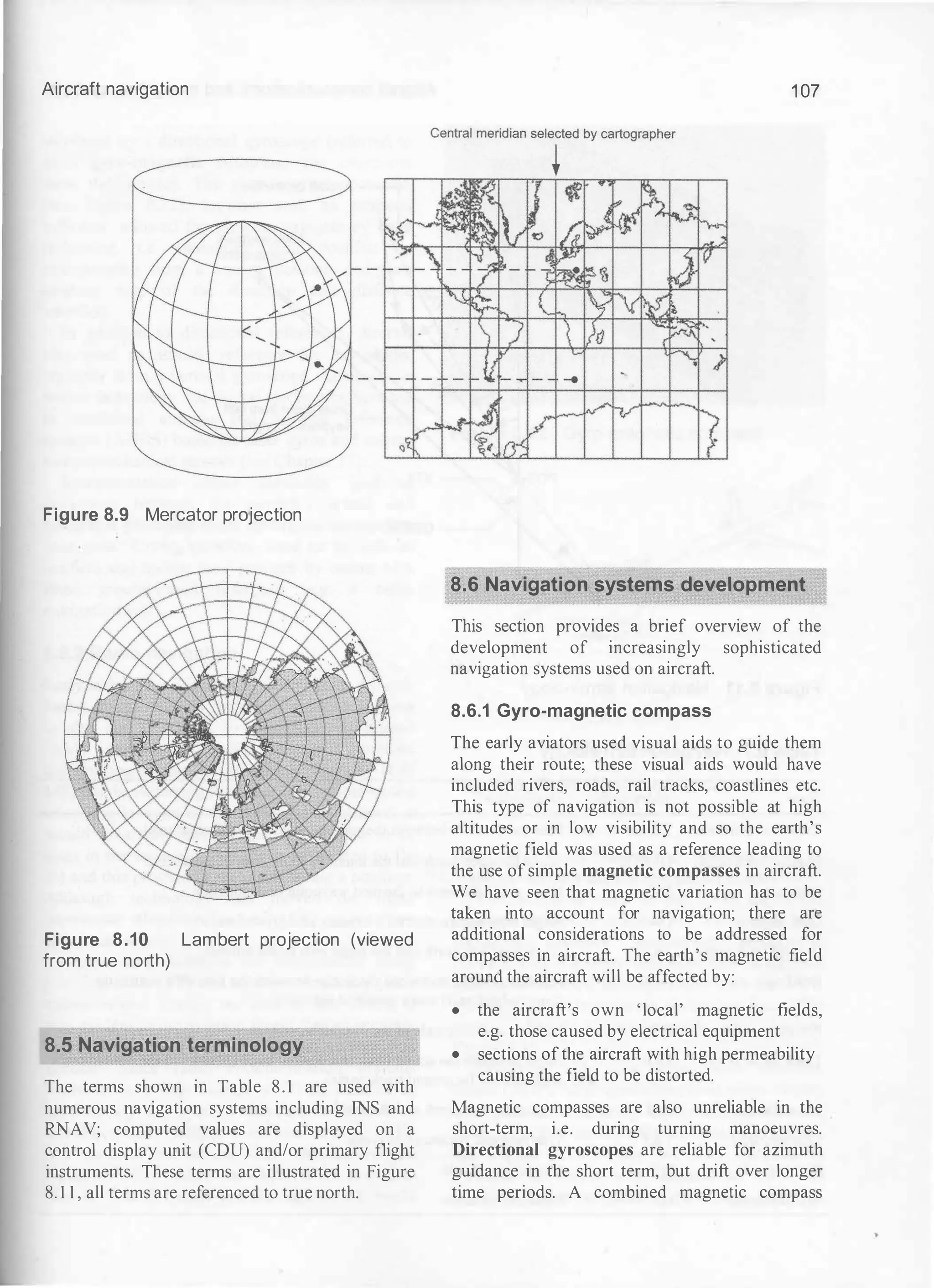 Aircraft navigation
Figure 8.9 Mercator projection
Figure 8.10 Lambert projection (viewed
from true north)
8.5 Navigation terminology
The terms shown in Table 8.1 are used with
numerous navigation systems including INS and
RNAV; computed values are displayed on a
control display unit (CDU) and/or primary flight
instruments. These terms are illustrated in Figure
8. 1 1 , all terms are referenced to true north.
1 07
8.6 Navigation systems development
�> 1bx �
This section provides a brief overview of the
development of increasingly sophisticated
navigation systems used on aircraft.
8.6.1 Gyro-magnetic compass
The early aviators used visual aids to guide them
along their route; these visual aids would have
included rivers, roads, rail tracks, coastlines etc.
This type of navigation is not possible at high
altitudes or in low visibility and so the earth's
magnetic field was used as a reference leading to
the use of simple magnetic compasses in aircraft.
We have seen that magnetic variation has to be
taken into account for navigation; there are
additional considerations to be addressed for
compasses in aircraft. The earth's magnetic field
around the aircraft will be affected by:
• the aircraft's own 'local' magnetic fields,
e.g. those caused by electrical equipment
• sections ofthe aircraft with high permeability
causing the field to be distorted.
Magnetic compasses are also unreliable in the
short-term, i.e. during turning manoeuvres.
Directional gyroscopes are reliable for azimuth
guidance in the short term, but drift over longer
time periods. A combined magnetic compass
 