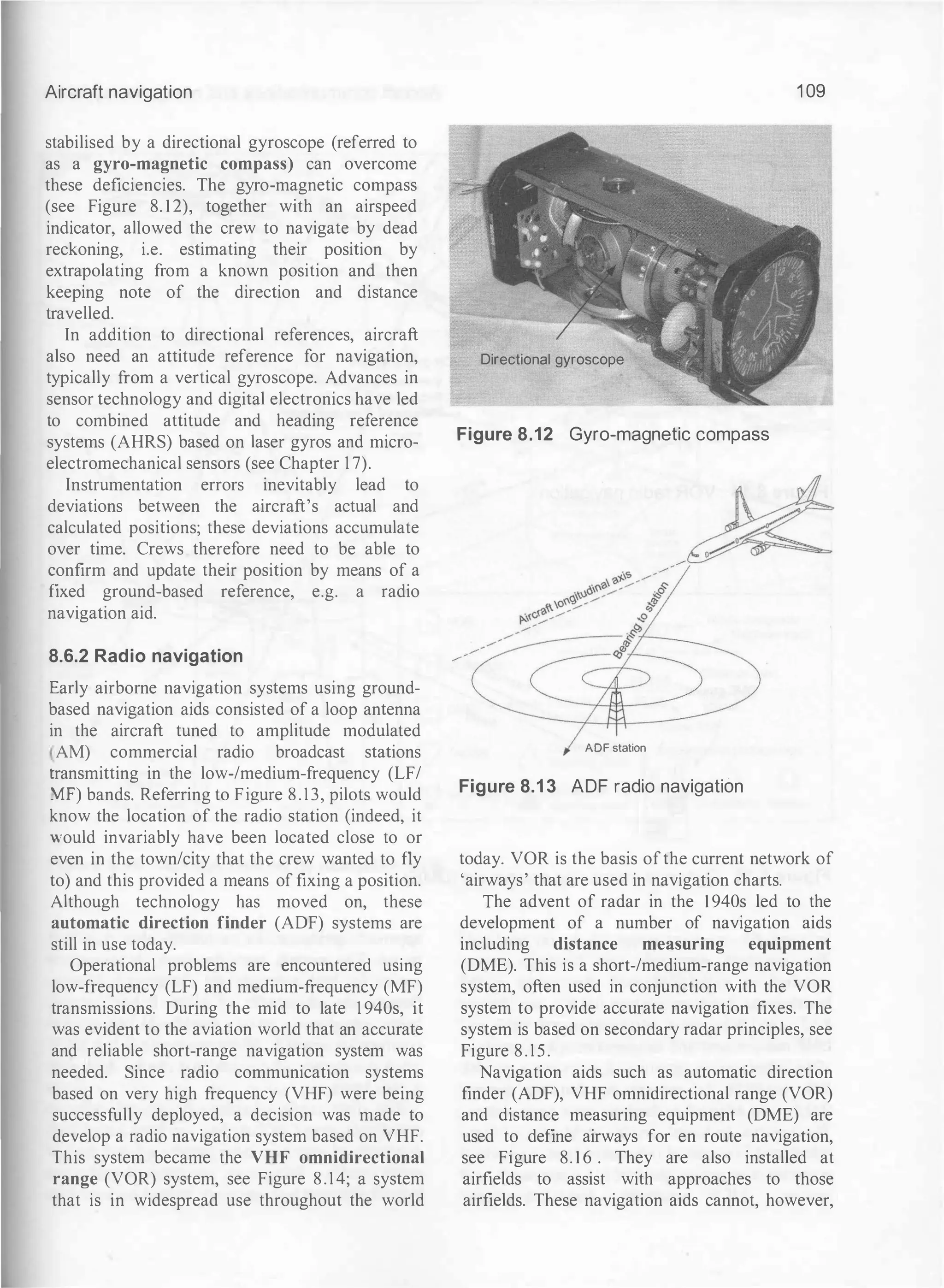 Aircraft navigation
stabilised by a directional gyroscope (referred to
as a gyro-magnetic compass) can overcome
these deficiencies. The gyro-magnetic compass
(see Figure 8. 1 2), together with an airspeed
indicator, allowed the crew to navigate by dead
reckoning, i.e. estimating their position by
extrapolating from a known position and then
keeping note of the direction and distance
travelled.
In addition to directional references, aircraft
also need an attitude reference for navigation,
typically from a vertical gyroscope. Advances in
sensor technology and digital electronics have led
to combined attitude and heading reference
systems (AHRS) based on laser gyros and micro­
electromechanical sensors (see Chapter 1 7).
Instrumentation errors inevitably lead to
deviations between the aircraft's actual and
calculated positions; these deviations accumulate
over time. Crews therefore need to be able to
confirm and update their position by means of a
fixed ground-based reference, e.g. a radio
navigation aid.
8.6.2 Radio navigation
Early airborne navigation systems using ground­
based navigation aids consisted of a loop antenna
in the aircraft tuned to amplitude modulated
, AM) commercial radio broadcast stations
rransmitting in the low-/medium-frequency (LF/
Yff) bands. Referring to Figure 8 . 1 3, pilots would
know the location of the radio station (indeed, it
would invariably have been located close to or
even in the town/city that the crew wanted to fly
to) and this provided a means of fixing a position.
Although technology has moved on, these
automatic direction finder (ADF) systems are
still in use today.
Operational problems are encountered using
low-frequency (LF) and medium-frequency (MF)
transmissions. During the mid to late 1 940s, it
was evident to the aviation world that an accurate
and reliable short-range navigation system was
needed. Since radio communication systems
based on very high frequency (VHF) were being
successfully deployed, a decision was made to
develop a radio navigation system based on VHF.
This system became the VHF omnidirectional
range (VOR) system, see Figure 8.14; a system
that is in widespread use throughout the world
1 09
Directional gyroscope
Figure 8.12 Gyro-magnetic compass
ADF station
Figure 8.1 3 ADF radio navigation
today. VOR is the basis ofthe current network of
'airways' that are used in navigation charts.
The advent of radar in the 1 940s led to the
development of a number of navigation aids
including distance measuring equipment
(DME). This is a short-/medium-range navigation
system, often used in conjunction with the VOR
system to provide accurate navigation fixes. The
system is based on secondary radar principles, see
Figure 8 . 1 5 .
Navigation aids such as automatic direction
finder (ADF), VHF omnidirectional range (VOR)
and distance measuring equipment (DME) are
used to define airways for en route navigation,
see Figure 8. 1 6 . They are also installed at
airfields to assist with approaches to those
airfields. These navigation aids cannot, however,
 