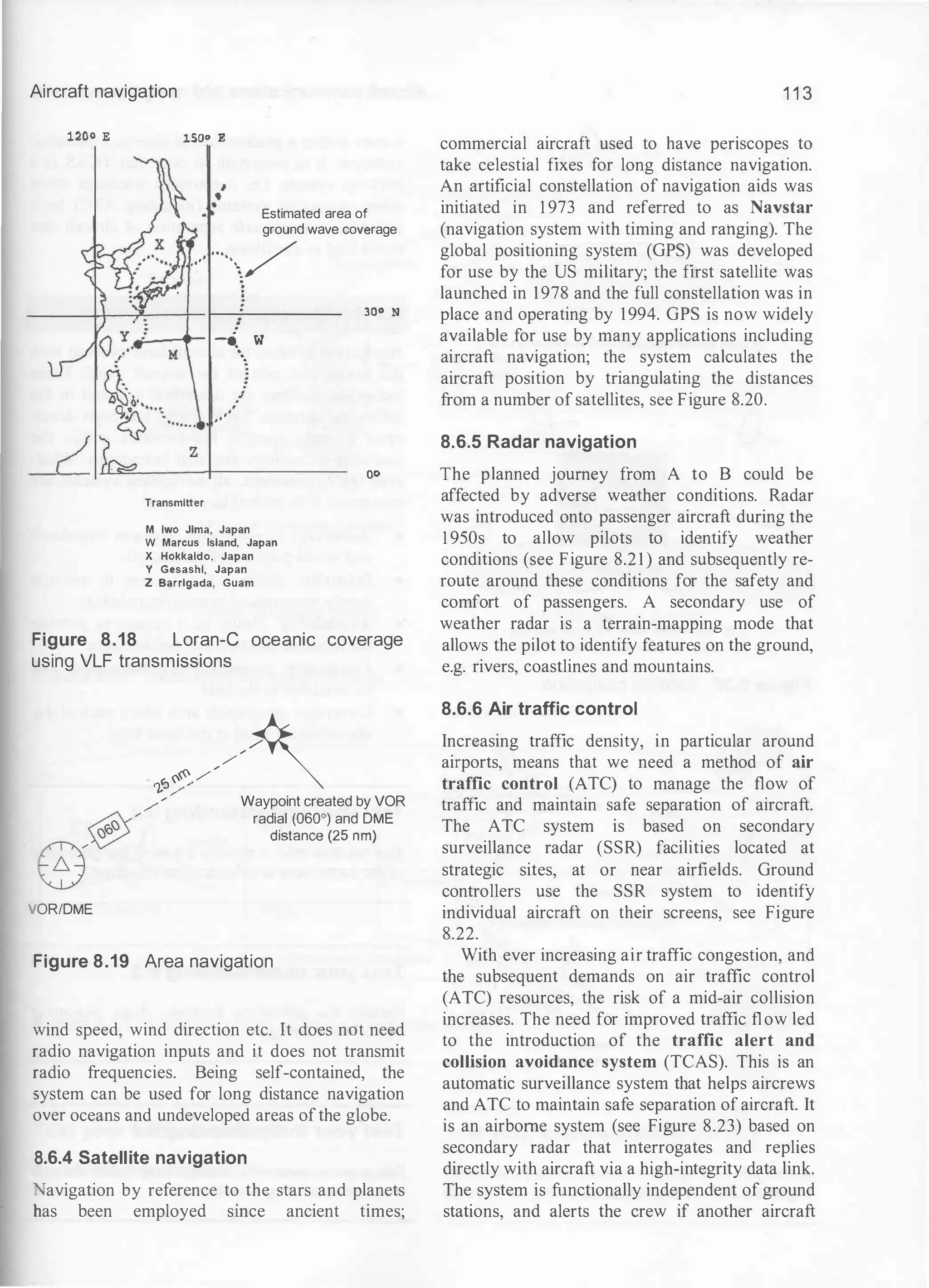 Aircraft navigation
1200 E lSOo E
Estimated area of
ground wave coverage
. . .
··· /
, t '

z
Transmitter
!
-••
•
•
• w
.
. . .
J
M lwo Jlma, Japan
W Marcus Island, Japan
X Hokkaldo, Japan
Y Gesashl, Japan
Z Barrlgada, Guam
300 N
oo
Figure 8.18 Loran-e oceanic coverage
using VLF transmissions
,.�//�
..--/ Waypoint created by VOR
�/ radial (060°) and DME
8� ""'""' (25 om)
>/ORIDME
Figure 8.19 Area navigation
wind speed, wind direction etc. It does not need
radio navigation inputs and it does not transmit
radio frequencies. Being self-contained, the
system can be used for long distance navigation
over oceans and undeveloped areas ofthe globe.
8.6.4 Satellite navigation
• avigation by reference to the stars and planets
has been employed smce ancient times;
1 1 3
commercial aircraft used to have periscopes to
take celestial fixes for long distance navigation.
An artificial constellation of navigation aids was
initiated in 1 973 and referred to as Navstar
(navigation system with timing and rahging). The
global positioning system (GPS) was developed
for use by the US military; the first satellite was
launched in 1978 and the full constellation was in
place and operating by 1994. GPS is now widely
available for use by many applications including
aircraft navigation; the system calculates the
aircraft position by triangulating the distances
from a number of satellites, see Figure 8.20.
8.6.5 Radar navigation
The planned journey from A to B could be
affected by adverse weather conditions. Radar
was introduced onto passenger aircraft during the
1 950s to allow pilots to identify weather
conditions (see Figure 8.2 1 ) and subsequently re­
route around these conditions for the safety and
comfort of passengers. A secondary use of
weather radar is a terrain-mapping mode that
allows the pilot to identify features on the ground,
e.g. rivers, coastlines and mountains.
8.6.6 Air traffic control
Increasing traffic density, in particular around
airports, means that we need a method of air
traffic control (ATC) to manage the flow of
traffic and maintain safe separation of aircraft.
The ATC system is based on secondary
surveillance radar (SSR) facilities located at
strategic sites, at or near airfields. Ground
controllers use the SSR system to identify
individual aircraft on their screens, see Figure
8.22.
With ever increasing air traffic congestion, and
the subsequent demands on air traffic control
(ATC) resources, the risk of a mid-air collision
increases. The need for improved traffic flow led
to the introduction of the traffic alert and
collision avoidance system (TCAS). This is an
automatic surveillance system that helps aircrews
and ATC to maintain safe separation of aircraft. It
is an airborne system (see Figure 8.23) based on
secondary radar that interrogates and replies
directly with aircraft via a high-integrity data link.
The system is functionally independent of ground
stations, and alerts the crew if another aircraft
 