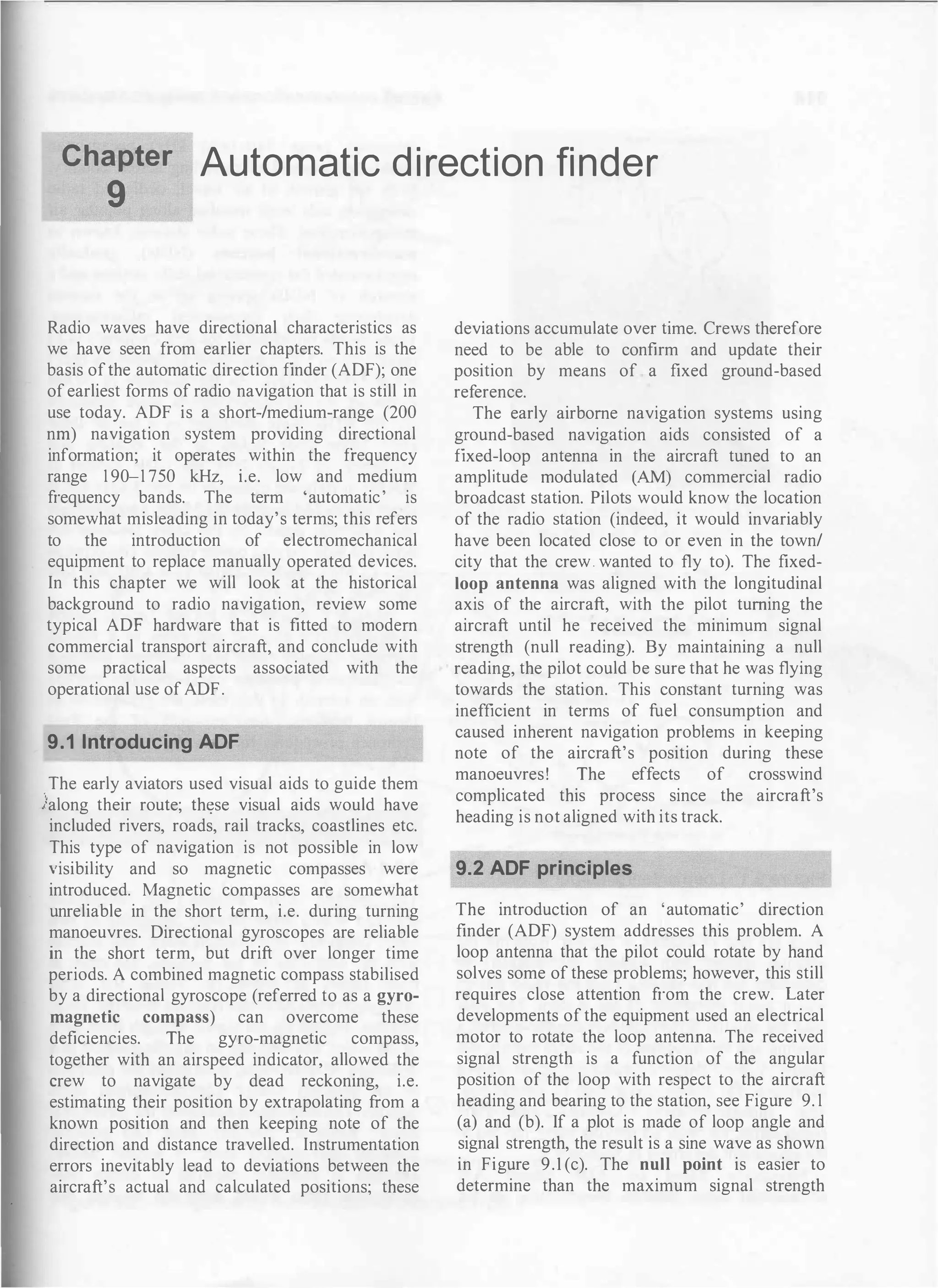 Chapter Automatic d i rection finder
9
Radio waves have directional characteristics as
we have seen from earlier chapters. This is the
basis ofthe automatic direction finder (ADF); one
of earliest forms of radio navigation that is still in
use today. ADF is a short-/medium-range (200
nrn) navigation system providing directional
information; it operates within the frequency
range 1 90-1 750 kHz, i.e. low and medium
frequency bands. The term 'automatic' is
somewhat misleading in today's terms; this refers
to the introduction of electromechanical
equipment to replace manually operated devices.
In this chapter we will look at the historical
background to radio navigation, review some
typical ADF hardware that is fitted to modem
commercial transport aircraft, and conclude with
some practical aspects associated with the
operational use of ADF.
9.1 Introducing ADF
The early aviators used visual aids to guide them
lalong their route; th�se visual aids would have
included rivers, roads, rail tracks, coastlines etc.
This type of navigation is not possible in low
Yisibility and so magnetic compasses were
introduced. Magnetic compasses are somewhat
unreliable in the short term, i.e. during turning
manoeuvres. Directional gyroscopes are reliable
in the short term, but drift over longer time
periods. A combined magnetic compass stabilised
by a directional gyroscope (referred to as a gyro­
magnetic compass) can overcome these
deficiencies. The gyro-magnetic compass,
together with an airspeed indicator, allowed the
crew to navigate by dead reckoning, i.e.
estimating their position by extrapolating from a
known position and then keeping note of the
direction and distance travelled. Instrumentation
errors inevitably lead to deviations between the
aircraft's actual and calculated positions; these
deviations accumulate over time. Crews therefore
need to be able to confirm and update their
position by means of a fixed ground-based
reference.
The early airborne navigation systems using
ground-based navigation aids consisted of a
fixed-loop antenna in the aircraft tuned to an
amplitude modulated (AM) commercial radio
broadcast station. Pilots would know the location
of the radio station (indeed, it would invariably
have been located close to or even in the town/
city that the crew. wanted to fly to). The fixed­
loop antenna was aligned with the longitudinal
axis of the aircraft, with the pilot turning the
aircraft until he received the minimum signal
strength (null reading). By maintaining a null
reading, the pilot could be sure that he was flying
towards the station. This constant turning was
inefficient in terms of fuel consumption and
caused inherent navigation problems in keeping
note of the aircraft's position during these
manoeuvres! The effects of crosswind
complicated this process since the aircraft's
heading is not aligned with its track.
9.2 ADF principles
The introduction of an 'automatic' direction
finder (ADF) system addresses this problem. A
loop antenna that the pilot could rotate by hand
solves some of these problems; however, this still
requires close attention from the crew. Later
developments of the equipment used an electrical
motor to rotate the loop antenna. The received
signal strength is a function of the angular
position of the loop with respect to the aircraft
heading and bearing to the station, see Figure 9. 1
(a) and (b). If a plot is made of loop angle and
signal strength, the result is a sine wave as shown
in Figure 9.1 (c). The null point is easier to
determine than the maximum signal strength
 