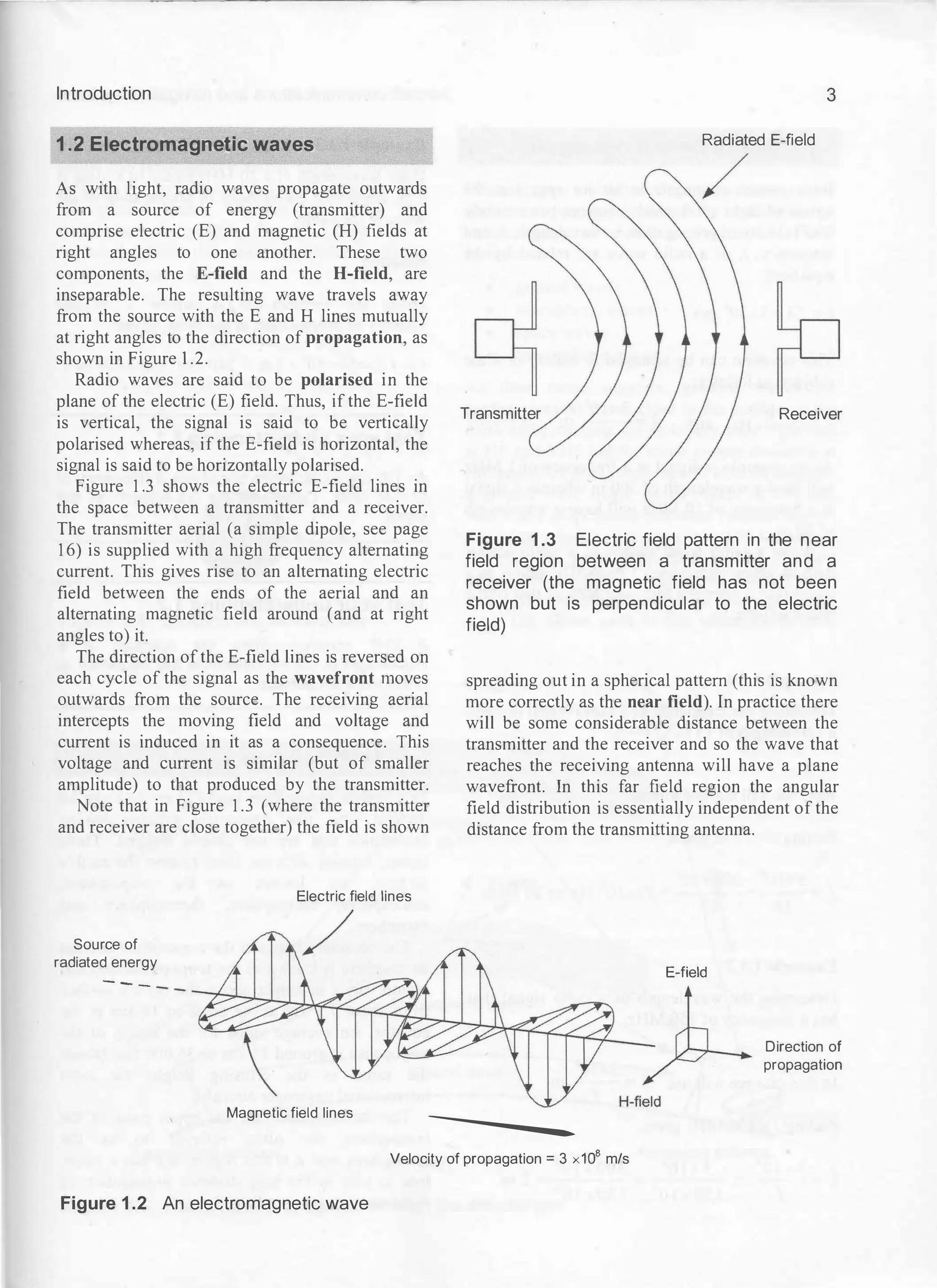Introduction
1.2 Electromagnetic waves
As with light, radio waves propagate outwards
from a source of energy (transmitter) and
comprise electric (E) and magnetic (H) fields at
right angles to one another. These two
components, the E-field and the H-field, are
inseparable. The resulting wave travels away
from the source with the E and H lines mutually
at right angles to the direction of propagation, as
shown in Figure 1.2.
Radio waves are said to be polarised in the
plane of the electric (E) field. Thus, if the E-field
is vertical, the signal is said to be vertically
polarised whereas, if the E-field is horizontal, the
signal is said to be horizontally polarised.
Figure 1.3 shows the electric E-field lines in
the space between a transmitter and a receiver.
The transmitter aerial (a simple dipole, see page
16) is supplied with a high frequency alternating
current. This gives rise to an alternating electric
field between the ends of the aerial and an
alternating magnetic field around (and at right
angles to) it.
The direction of the E-field lines is reversed on
each cycle of the signal as the wavefront moves
outwards from the source. The receiving aerial
intercepts the moving field and voltage and
current is induced in it as a consequence. This
voltage and current is similar (but of smaller
amplitude) to that produced by the transmitter.
Note that in Figure 1.3 (where the transmitter
and receiver are close together) the field is shown
Source of
radiated energy
---
Electric field lines
3
Radiated E-field
Transmitter Receiver
Figure 1 .3 Electric field pattern in the near
field region between a transmitter and a
receiver (the magnetic field has not been
shown but is perpendicular to the electric
field)
spreading out in a spherical pattern (this is known
more correctly as the near field). In practice there
will be some considerable distance between the
transmitter and the receiver and so the wave that
reaches the receiving antenna will have a plane
wavefront. In this far field region the angular
field distribution is essentially independent of the
distance from the transmitting antenna.
E-field
Direction of
propagation
Magnetic field lines
----
Velocity of propagation= 3 x108 m/s
Figure 1 .2 An electromagnetic wave
 
