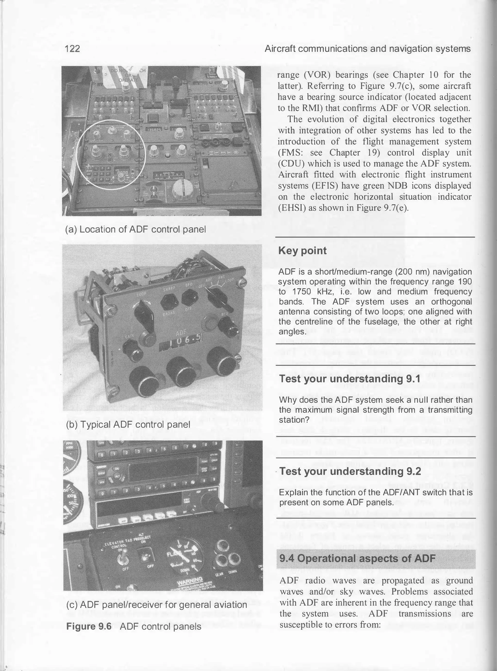 II
1
1 22
(a) Location of ADF control panel
(b) Typical ADF control panel
(c) ADF panel/receiver for general aviation
Figure 9.6 ADF control panels
Aircraft communications and navigation systems
range (VOR) bearings (see Chapter 1 0 for the
latter). Referring to Figure 9.7(c), some aircraft
have a bearing source indicator (located adjacent
to the RMI) that confirms ADF or VOR selection.
The evolution of digital electronics together
with integration of other systems has led to the
introduction of the flight management system
(FMS: see Chapter 1 9) control display unit
(CDU) which is used to manage the ADF system.
Aircraft fitted with electronic flight instrument
systems (EFIS) have green NDB icons displayed
on the electronic horizontal situation indicator
(EHSI) as shown in Figure 9.7(e).
Key point
ADF is a short/medium-range (200 nm) navigation
system operating within the frequency range 1 90
to 1 750 kHz, i.e. low and medium frequency
bands. The ADF system uses an orthogonal
antenna consisting of two loops; one aligned with
the centreline of the fuselage, the other at right
angles.
Test your understanding 9.1
Why does the ADF system seek a null rather than
the maximum signal strength from a transmitting
station?
· Test your understanding 9.2
Explain the function of the ADF/ANT switch that is
present on some ADF panels.
ADF radio waves are propagated as ground
waves and/or sky waves. Problems associated
with ADF are inherent in the frequency range that
the system uses. ADF transmissions are
susceptible to errors from:
 
