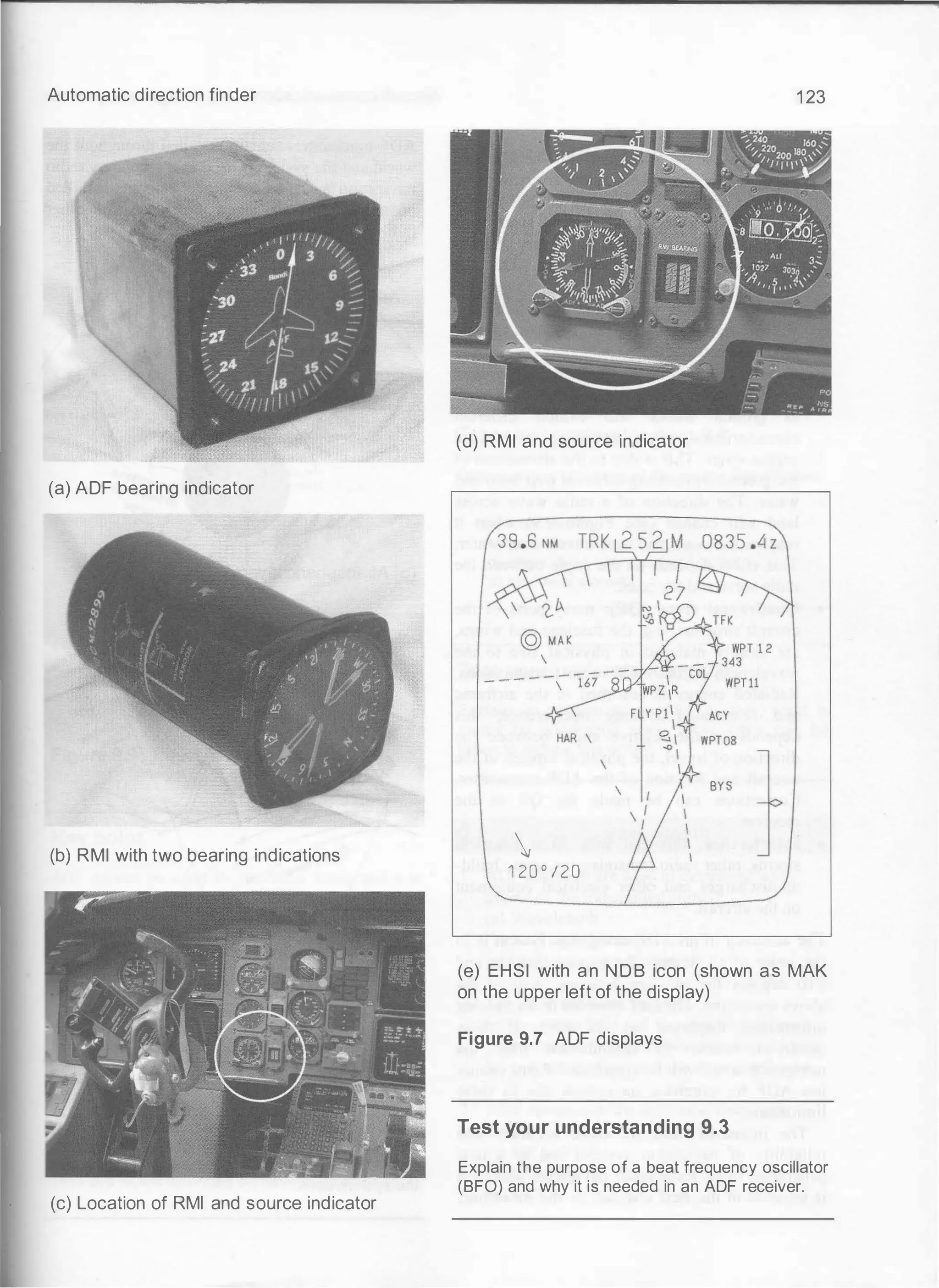 Automatic direction finder
(a) ADF bearing indicator
(b) RMI with two bearing indications
(c) Location of RMI and source indicator
1 23
(d) RMI and source indicator

1 20 ° / 2 0
(e) EHSI with an NOB icon (shown as MAK
on the upper left of the display)
Figure 9.7 ADF displays
Test your understanding 9.3
Explain the purpose of a beat frequency oscillator
(BFO) and why it is needed in an ADF receiver.
 