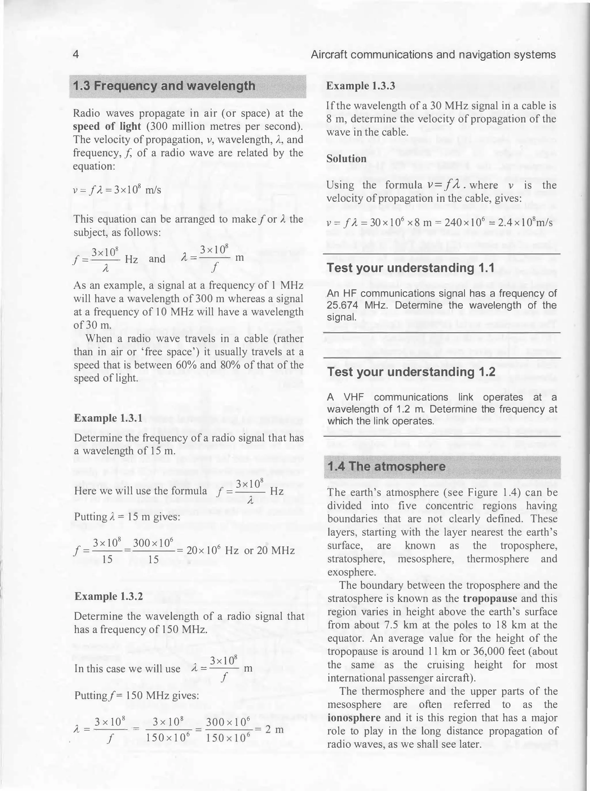 4
1.3 Frequency and Wavelength
Radio waves propagate in air (or space) at the
speed of light (300 million metres per second).
The velocity of propagation, v, wavelength, A, and
frequency, f, of a radio wave are related by the
equation:
v=f..1=3x1 08 m/s
This equation can be arranged to makefor A the
subject, as follows:
f =
3x1 os Hz and
A,= 3x1 08
m
A, f
As an example, a signal at a frequency of 1 MHz
will have a wavelength of 300 m whereas a signal
at a frequency of 1 0 MHz will have a wavelength
of30 m.
When a radio wave travels in a cable (rather
than in air or 'free space') it usually travels at a
speed that is between 60% and 80% of that of the
speed of light.
Example 1.3.1
Determine the frequency of a radio signal that has
a wavelength of 15 m.
Here we will use the formula J =
3x1 08
Hz
A,
Putting A = 1 5 m gives:
f =
3x108
1 5
300xl 06
=20x106 Hz or 20 MHz
1 5
Example 1.3.2
Determine the wavelength of a radio signal that
has a frequency of 1 50 MHz.
In this case we will use A- =
3x1 08
m
f
Putting/= 1 50 MHz gives:
A=
3x108 = 3xl 08
f
1 5 0xl 06
300x1 06
----,-=2 m
1 50xl06
Aircraft communications and navigation systems
Example 1.3.3
If the wavelength of a 30 MHz signal in a cable is
8 m, determine the velocity of propagation of the
wave in the cable.
Solution
Using the formula v =fA . where v is the
velocity of propagation in the cable, gives:
V = jA =
30 X 1 06 X 8 m
=
240 X 1 06 = 2.4 X 108 m/s
Test your understanding 1.1
.An HF communications signal has a frequency of
25.674 MHz. Determine the wavelength of the
signal.
Test your understanding 1.2
A VHF communications link operates at a
wavelength of 1 .2 m. Determine the frequency at
which the link operates.
1.4 The atmosphere
The earth's atmosphere (see Figure 1 .4) can be
divided into five concentric regions having
boundaries that are not clearly defined. These
layers, starting with the layer nearest the earth's
surface, are known as the troposphere,
stratosphere, mesosphere, thermosphere and
exosphere.
The boundary between the troposphere and the
stratosphere is known as the tropopause and this
region varies in height above the earth's surface
from about 7.5 km at the poles to 1 8 km at the
equator. An average value for the height of the
tropopause is around 1 1 km or 36,000 feet (about
the same as the cruising height for most
international passenger aircraft).
The thermosphere and the upper parts of the
mesosphere are often referred to as the
ionosphere and it is this region that has a major
role to play in the long distance propagation of
radio waves, as we shall see later.
 