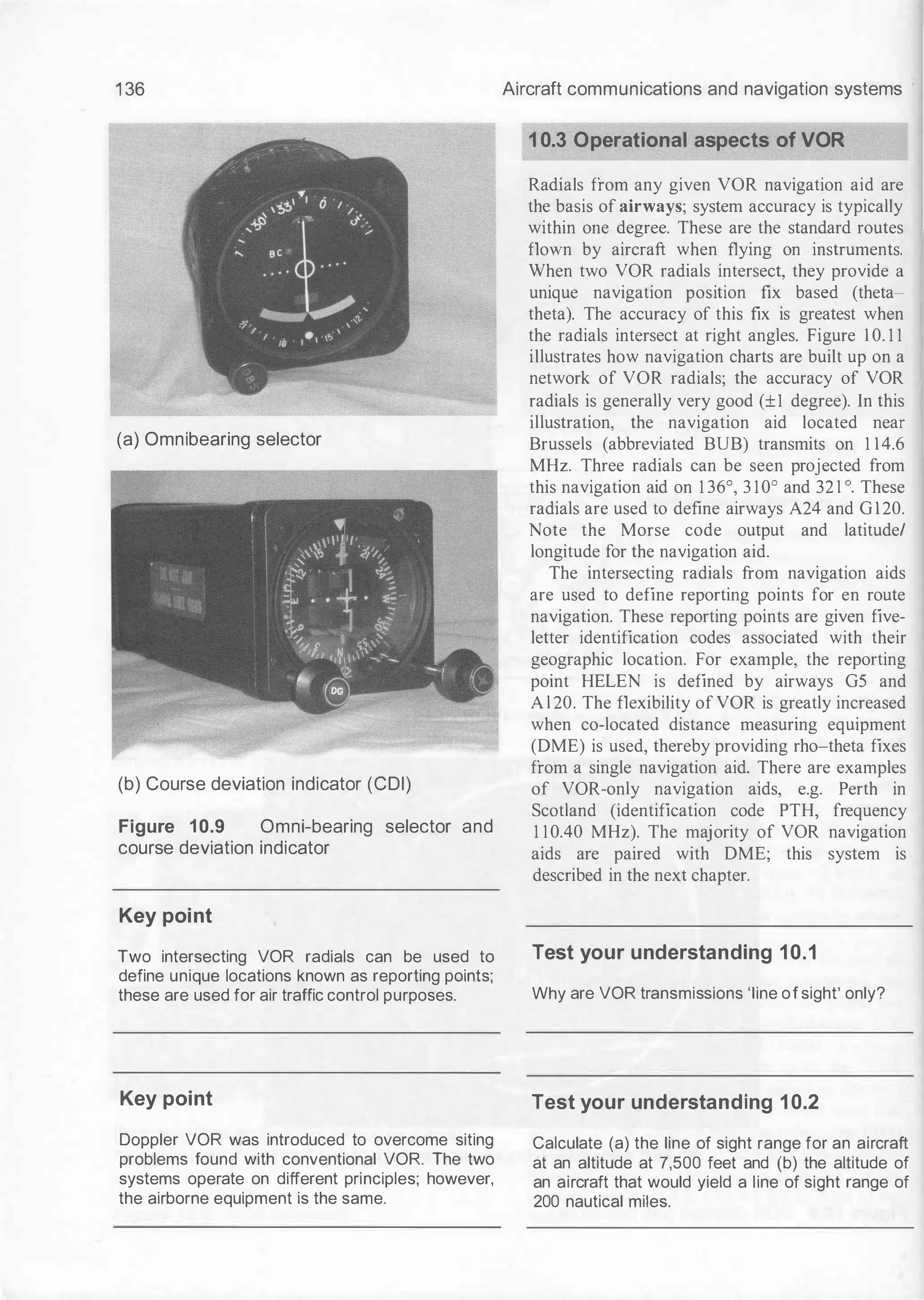 1 36
(a) Omnibearing selector
(b) Course deviation indicator (CDI)
Figure 10.9 Omni-bearing selector and
course deviation indicator
Key point
Two intersecting VOR radials can be used to
define unique locations known as reporting points;
these are used for air traffic control purposes.
Key point
Doppler VOR was introduced to overcome siting
problems found with conventional VOR. The two
systems operate on different principles; however,
the airborne equipment is the same.
Aircraft communications and navigation systems
10.3 Operational aspects of VOR
Radials from any given VOR navigation aid are
the basis of airways; system accuracy is typically
within one degree. These are the standard routes
flown by aircraft when flying on instruments.
When two VOR radials intersect, they provide a
unique navigation position fix based (theta­
theta). The accuracy of this fix is greatest when
the radials intersect at right angles. Figure 1 0. 1 1
illustrates how navigation charts are built up on a
network of VOR radials; the accuracy of VOR
radials is generally very good (±1 degree). In this
illustration, the navigation aid located near
Brussels (abbreviated BUB) transmits on 1 14.6
MHz. Three radials can be seen projected from
this navigation aid on 1 36°, 3 10° and 32 1 o. These
radials are used to define airways A24 and G 1 20.
Note the Morse code output and latitude/
longitude for the navigation aid.
The intersecting radials from navigation aids
are used to define reporting points for en route
navigation. These reporting points are given five­
letter identification codes associated with their
geographic location. For example, the reporting
point HELEN is defined by airways GS and
A l 20. The flexibility of VOR is greatly increased
when co-located distance measuring equipment
(DME) is used, thereby providing rho-theta fixes
from a single navigation aid. There are examples
of VOR-only navigation aids, e.g. Perth in
Scotland (identification code PTH, frequency
1 10.40 MHz). The majority of VOR navigation
aids are paired with DME; this system is
described in the next chapter.
Test your understanding 10.1
Why are VOR transmissions 'line of sight' only?
Test your understanding 10.2
Calculate (a) the line of sight range for an aircraft
at an altitude at 7,500 feet and {b) the altitude of
an aircraft that would yield a line of sight range of
200 nautical miles.
 