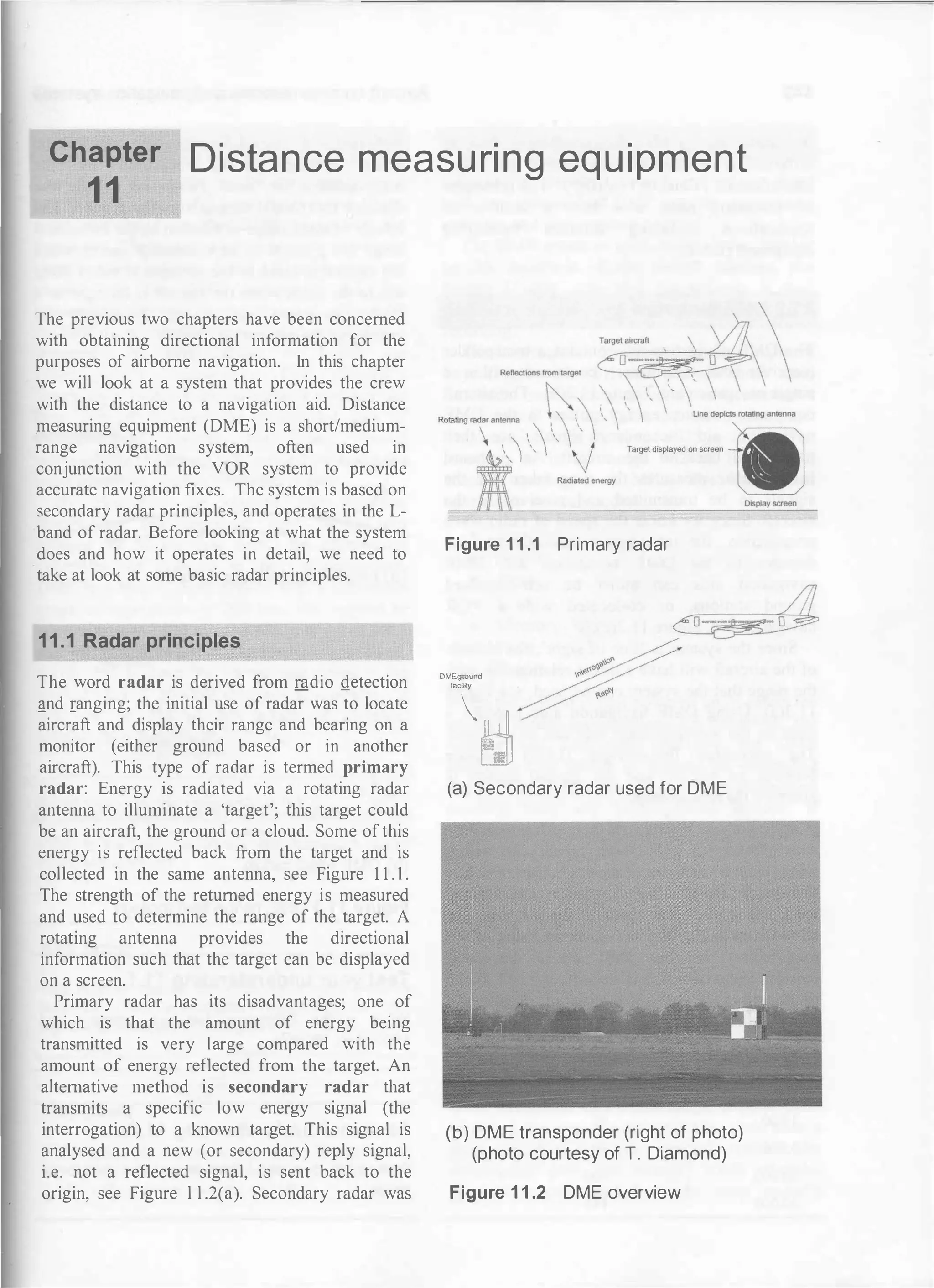 Chapter
1 1
Distance measu ri ng equ ipment
The previous two chapters have been concerned
with obtaining directional information for the
purposes of airborne navigation. In this chapter
we will look at a system that provides the crew
with the distance to a navigation aid. Distance
measuring equipment (DME) is a short/medium­
range navigation system, often used in
conjunction with the VOR system to provide
accurate navigation fixes. The system is based on
secondary radar principles, and operates in the L­
band of radar. Before looking at what the system
does and how it operates in detail, we need to
take at look at some basic radar principles.
11.1 Radar principles
The word radar is derived from mdio !!etection
l!nd ranging; the initial use of radar was to locate
aircraft and display their range and bearing on a
monitor (either ground based or in another
aircraft). This type of radar is termed primary
radar: Energy is radiated via a rotating radar
antenna to illuminate a 'target'; this target could
be an aircraft, the ground or a cloud. Some ofthis
energy is reflected back from the target and is
collected in the same antenna, see Figure 1 1 . 1 .
The strength of the returned energy is measured
and used to determine the range of the target. A
rotating antenna provides the directional
information such that the target can be displayed
on a screen.
Primary radar has its disadvantages; one of
which is that the amount of energy being
transmitted is very large compared with the
amount of energy reflected from the target. An
alternative method is secondary radar that
transmits a specific low energy signal (the
interrogation) to a known target. This signal is
analysed and a new (or secondary) reply signal,
i.e. not a reflected signal, is sent back to the
origin, see Figure l l .2(a). Secondary radar was
Figure 1 1 .1 Primary radar
DMEground
facility
�
(a) Secondary radar used for DME
(b) DME transponder (right of photo)
(photo courtesy of T. Diamond)
Figure 1 1 .2 DME overview
 