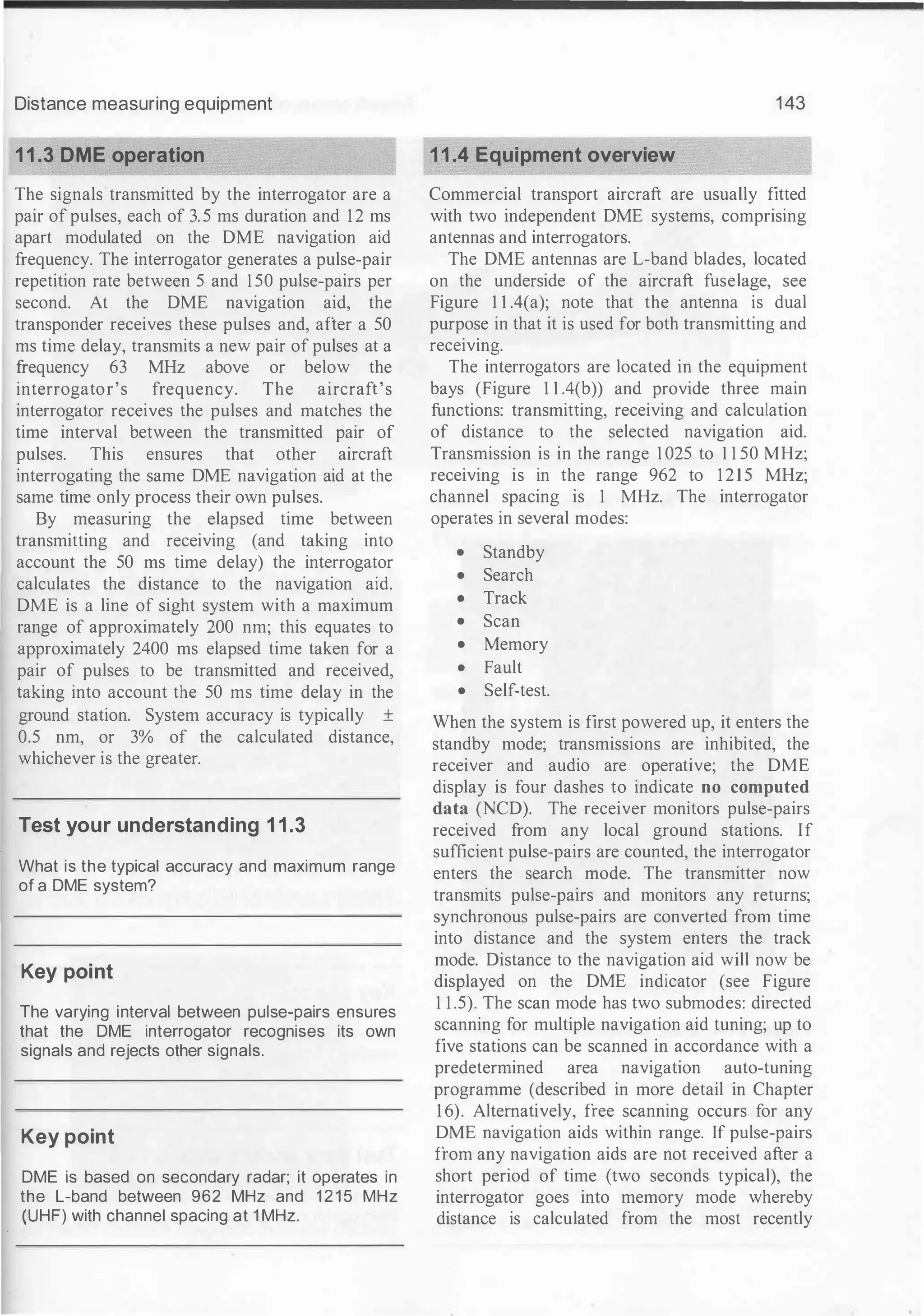 Distance measuring equipment
11.3 DME operation
The signals transmitted by the interrogator are a
pair of pulses, each of 3. 5 ms duration and 12 ms
apart modulated on the DME navigation aid
frequency. The interrogator generates a pulse-pair
repetition rate between 5 and 1 50 pulse-pairs per
second. At the DME navigation aid, the
transponder receives these pulses and, after a 50
ms time delay, transmits a new pair of pulses at a
frequency 63 MHz above or below the
interrogator's frequency. The aircraft's
interrogator receives the pulses and matches the
time interval between the transmitted pair of
pulses. This ensures that other aircraft
interrogating the same DME navigation aid at the
same time only process their own pulses.
By measuring the elapsed time between
transmitting and receiving (and taking into
account the 50 ms time delay) the interrogator
calculates the distance to the navigation aid.
DME is a line of sight system with a maximum
range of approximately 200 nm; this equates to
approximately 2400 ms elapsed time taken for a
pair of pulses to be transmitted and received,
taking into account the 50 ms time delay in the
ground station. System accuracy is typically ±
0.5 nm, or 3% of the calculated distance,
whichever is the greater.
Test your understanding 11.3
What is the typical accuracy and maximum range
of a DME system?
Key point
The varying interval between pulse-pairs ensures
that the DME interrogator recognises its own
signals and rejects other signals.
Key point
DME is based on secondary radar; it operates in
the L-band between 962 MHz and 1 2 1 5 MHz
(UHF) with channel spacing at 1 MHz.
143
11.4 Equipment overview
Commercial transport aircraft are usually fitted
with two independent DME systems, comprising
antennas and interrogators.
The DME antennas are L-band blades, located
on the underside of the aircraft fuselage, see
Figure 1 1 .4(a); note that the antenna is dual
purpose in that it is used for both transmitting and
receiving.
The interrogators are located in the equipment
bays (Figure 1 1 .4(b)) and provide three main
functions: transmitting, receiving and calculation
of distance to the selected navigation aid.
Transmission is in the range I025 to 1 1 50 MHz;
receiving is in the range 962 to 1 2 1 5 MHz;
channel spacing is 1 MHz. The interrogator
operates in several modes:
• Standby
• Search
• Track
• Scan
• Memory
• Fault
• Self-test.
When the system is first powered up, it enters the
standby mode; transmissions are inhibited, the
receiver and audio are operative; the DME
display is four dashes to indicate no computed
data (NCD). The receiver monitors pulse-pairs
received from any local ground stations. If
sufficient pulse-pairs are counted, the interrogator
enters the search mode. The transmitter now
transmits pulse-pairs and monitors any returns;
synchronous pulse-pairs are converted from time
into distance and the system enters the track
mode. Distance to the navigation aid will now be
displayed on the DME indicator (see Figure
1 1 .5). The scan mode has two submodes: directed
scanning for multiple navigation aid tuning; up to
five stations can be scanned in accordance with a
predetermined area navigation auto-tuning
programme (described in more detail in Chapter
1 6). Alternatively, free scanning occurs for any
DME navigation aids within range. If pulse-pairs
from any navigation aids are not received after a
short period of time (two seconds typical), the
interrogator goes into memory mode whereby
distance is calculated from the most recently
 