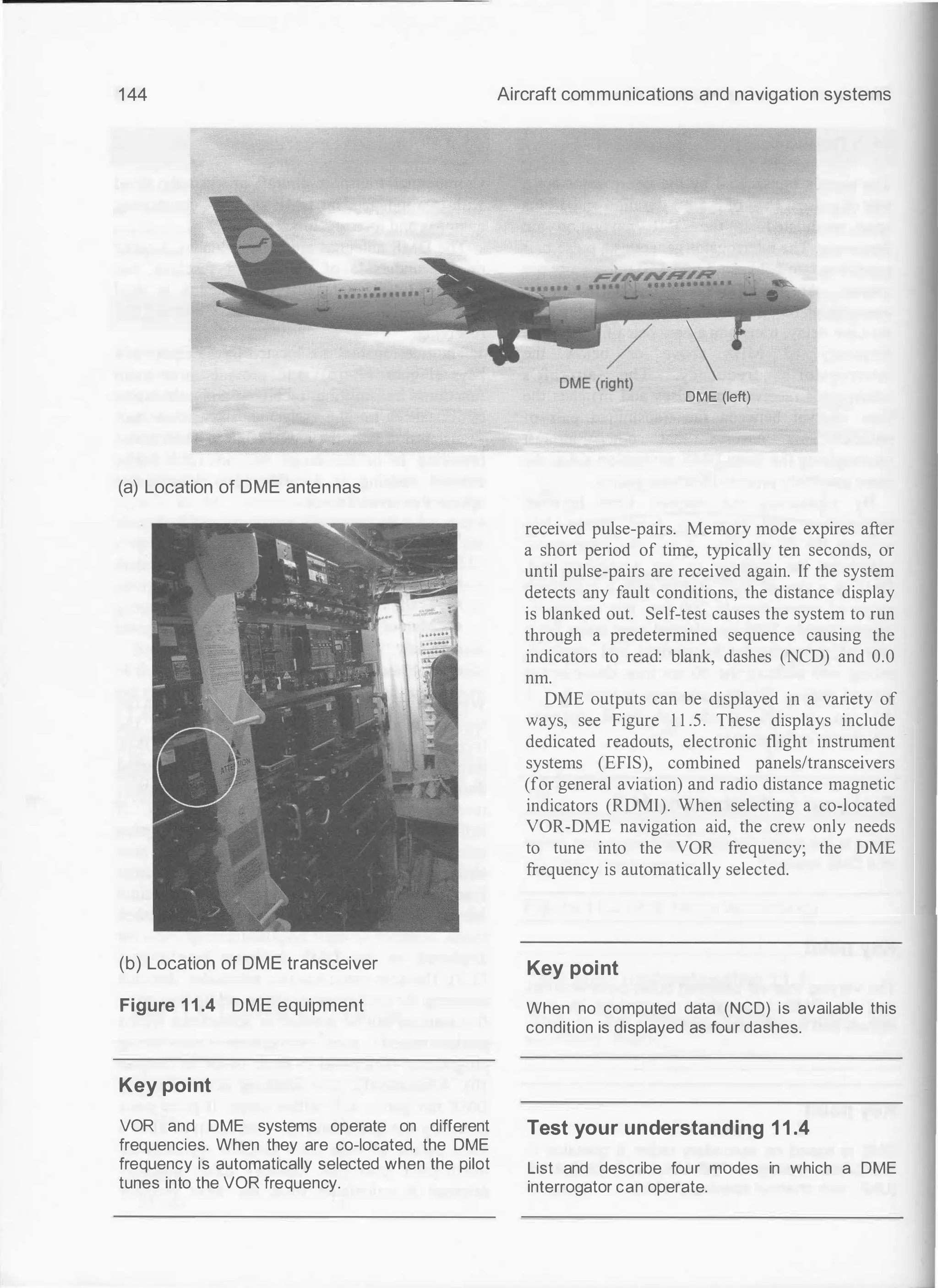 144
(a) Location of DME antennas
(b) Location of DME transceiver
Figure 1 1 .4 DME equipment
Key point
VOR and DME systems operate on different
frequencies. When they are co-located, the DME
frequency is automatically selected when the pilot
tunes into the VOR frequency.
Aircraft communications and navigation systems
DME (<{ 
DME (left)
received pulse-pairs. Memory mode expires after
a short period of time, typically ten seconds, or
until pulse-pairs are received again. If the system
detects any fault conditions, the distance display
is blanked out. Self-test causes the system to run
through a predetermined sequence causing the
indicators to read: blank, dashes (NCD) and 0.0
nm.
DME outputs can be displayed in a variety of
ways, see Figure 1 1 .5. These displays include
dedicated readouts, electronic flight instrument
systems (EFIS), combined panels/transceivers
(for general aviation) and radio distance magnetic
indicators (RDMI). When selecting a co-located
VOR-DME navigation aid, the crew only needs
to tune into the VOR frequency; the DME
frequency is automatically selected.
Key point
When no computed data (NCO) is available this
condition is displayed as four dashes.
Test your understanding 11.4
List and describe four modes in which a DME
interrogator can operate.
 