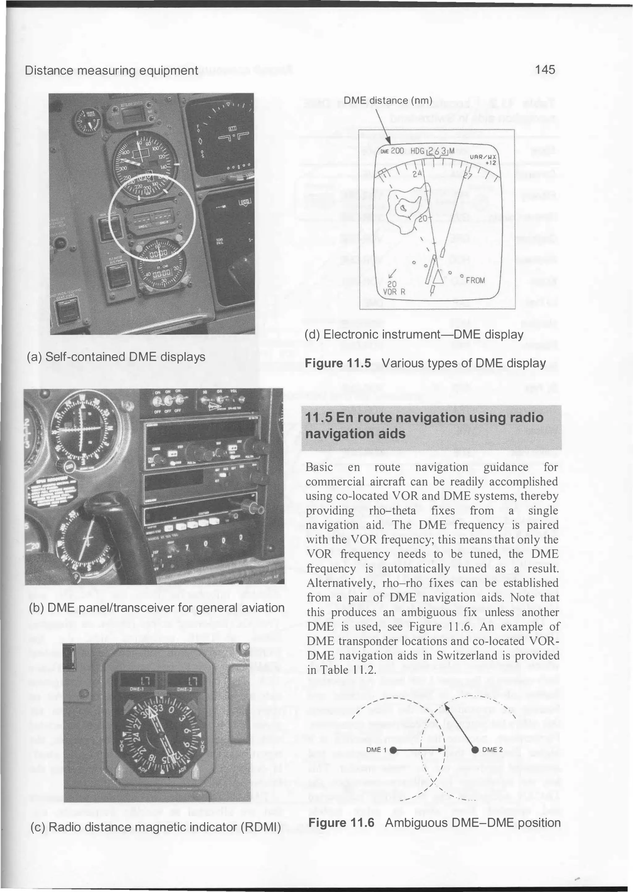 Distance measuring equipment
(a) Self-contained DME displays
(b) DME panel/transceiver for general aviation
(c) Radio distance magnetic indicator (RDMI)
1 45
DME distance (nm)
(d) Electronic instrument-DME display
Figure 1 1 .5 Various types of DME display
11.5 En route navigation using radio
navigation aids
Basic en route navigation guidance for
commercial aircraft can be readily accomplished
using co-located VOR and DME systems, thereby
providing rho-theta fixes from a single
navigation aid. The DME frequency is paired
with the VOR frequency; this means that only the
VOR frequency needs to be tuned, the DME
frequency is automatically tuned as a result.
Alternatively, rho-rho fixes can be established
from a pair of DME navigation aids. Note that
this produces an ambiguous fix unless another
DME is used, see Figure 1 1 .6. An example of
DME transponder locations and co-located VOR­
DME navigation aids in Switzerland is provided
in Table 1 1.2.
/
/
/
/
/ I
. ..... - · - · · -
-,>�, · -
DME 1 ·
·
-
_:_
I
-
·
 DME 2
I
I
I
. I
"
/ '
/ '
.,.. ,.,. · . ......
Figure 1 1 .6 Ambiguous DME-DME position
 
