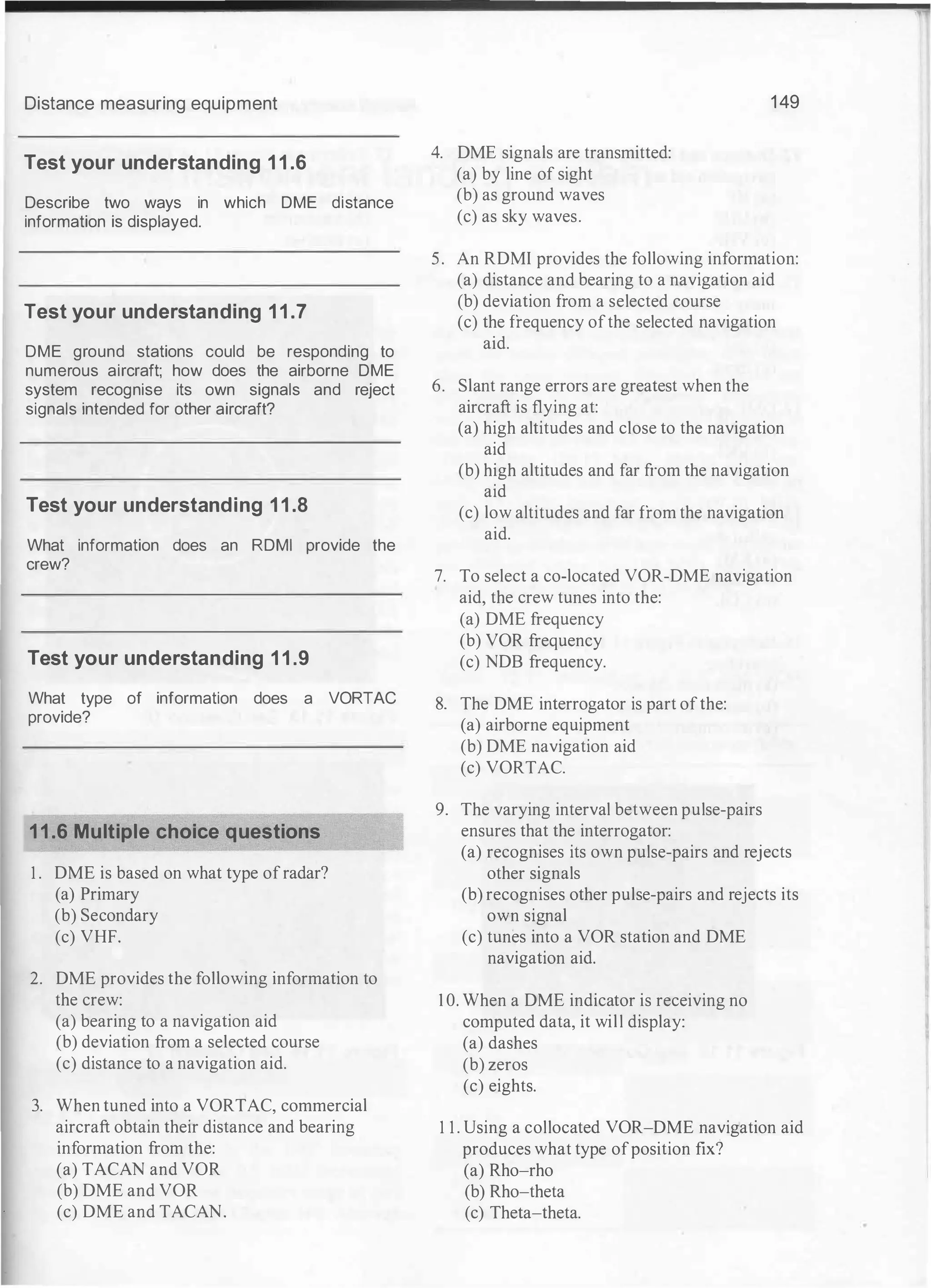 Distance measuring equipment
Test your understanding 11.6
Describe two ways in which DME distance
information is displayed.
Test your understanding 11.7
DME ground stations could be responding to
numerous aircraft; how does the airborne DME
system recognise its own signals and reject
signals intended for other aircraft?
Test your understanding 11.8
What information does an RDMI provide the
crew?
Test your understanding 11.9
What type of information does a VORTAC
provide?
11.6 Multiple choice questions
1 . DME is based on what type ofradar?
(a) Primary
(b) Secondary
(c) VHF.
2. DME provides the following information to
the crew:
(a) bearing to a navigation aid
(b) deviation from a selected course
(c) distance to a navigation aid.
3. When tuned into a VORTAC, commercial
aircraft obtain their distance and bearing
information from the:
(a) TACAN and VOR
(b) DME and VOR
(c) DME and TACAN.
4. DME signals are transmitted:
(a) by line of sight
(b) as ground waves
(c) as sky waves.
149
5. An RDMI provides the following information:
(a) distance and bearing to a navigation aid
(b) deviation from a selected course
(c) the frequency ofthe selected navigation
aid.
6. Slant range errors are greatest when the
aircraft is flying at:
(a) high altitudes and close to the navigation
aid
(b) high altitudes and far from the navigation
aid
(c) low altitudes and far from the navigation
aid.
7. To select a co-located VOR-DME navigation
aid, the crew tunes into the:
(a) DME frequency
(b) VOR frequency
(c) NDB frequency.
8. The DME interrogator is part ofthe:
(a) airborne equipment
(b) DME navigation aid
(c) VORTAC.
9. The varying interval between pulse-pairs
ensures that the interrogator:
(a) recognises its own pulse-pairs and rejects
other signals
(b) recognises other pulse-pairs and rejects its
own signal
(c) tunes into a VOR station and DME
navigation aid.
1 0. When a DME indicator is receiving no
computed data, it will display:
(a) dashes
(b) zeros
(c) eights.
1 1 . Using a collocated VOR-DME navigation aid
produces what type ofposition fix?
(a) Rho-rho
(b) Rho-theta
(c) Theta-theta.
 